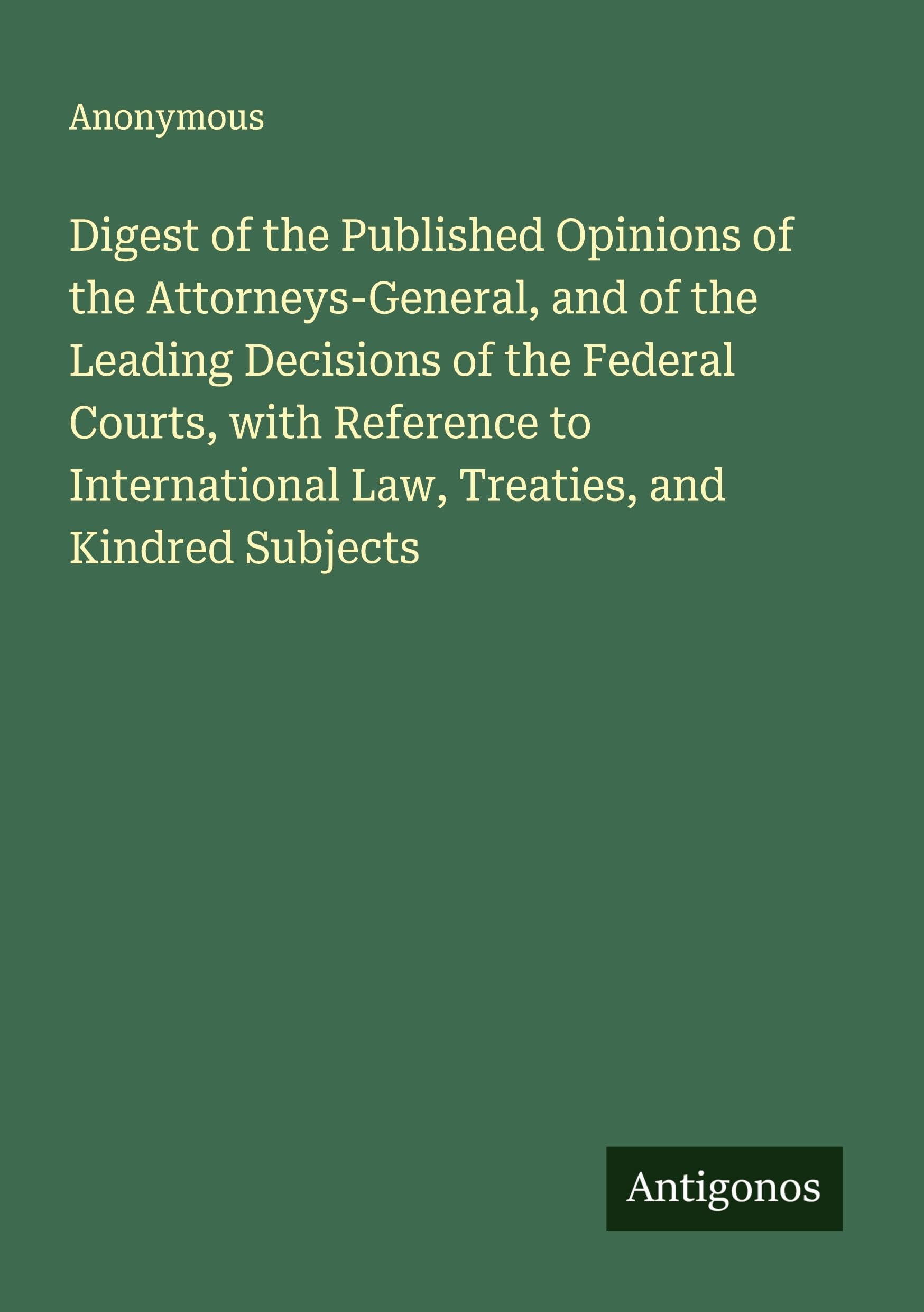 Digest of the Published Opinions of the Attorneys-General, and of the Leading Decisions of the Federal Courts, with Reference to International Law, Treaties, and Kindred Subjects Classics