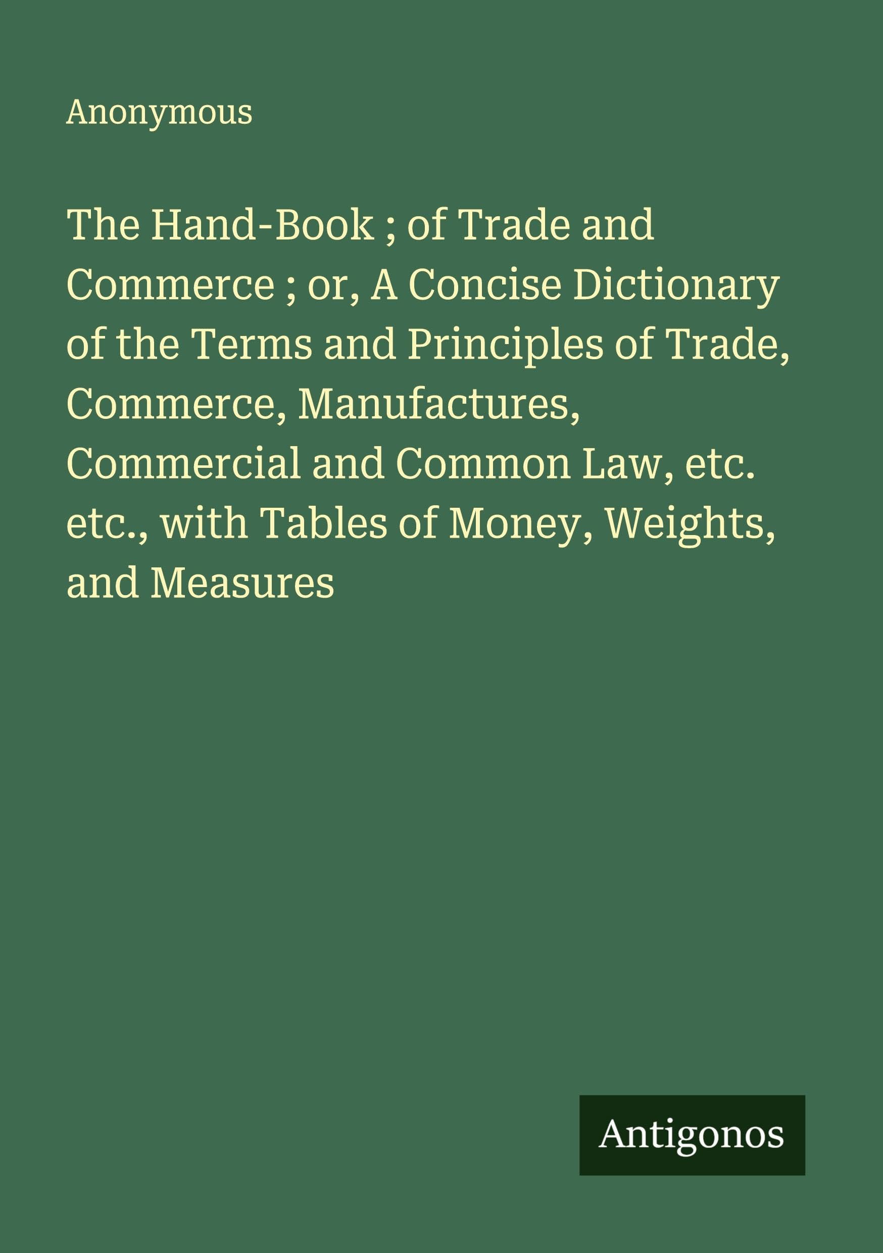 The Hand-Book ; of Trade and Commerce ; or, A Concise Dictionary of the Terms and Principles of Trade, Commerce, Manufactures, Commercial and Common Law, etc. etc., with Tables of Money, Weights, and Measures Classics