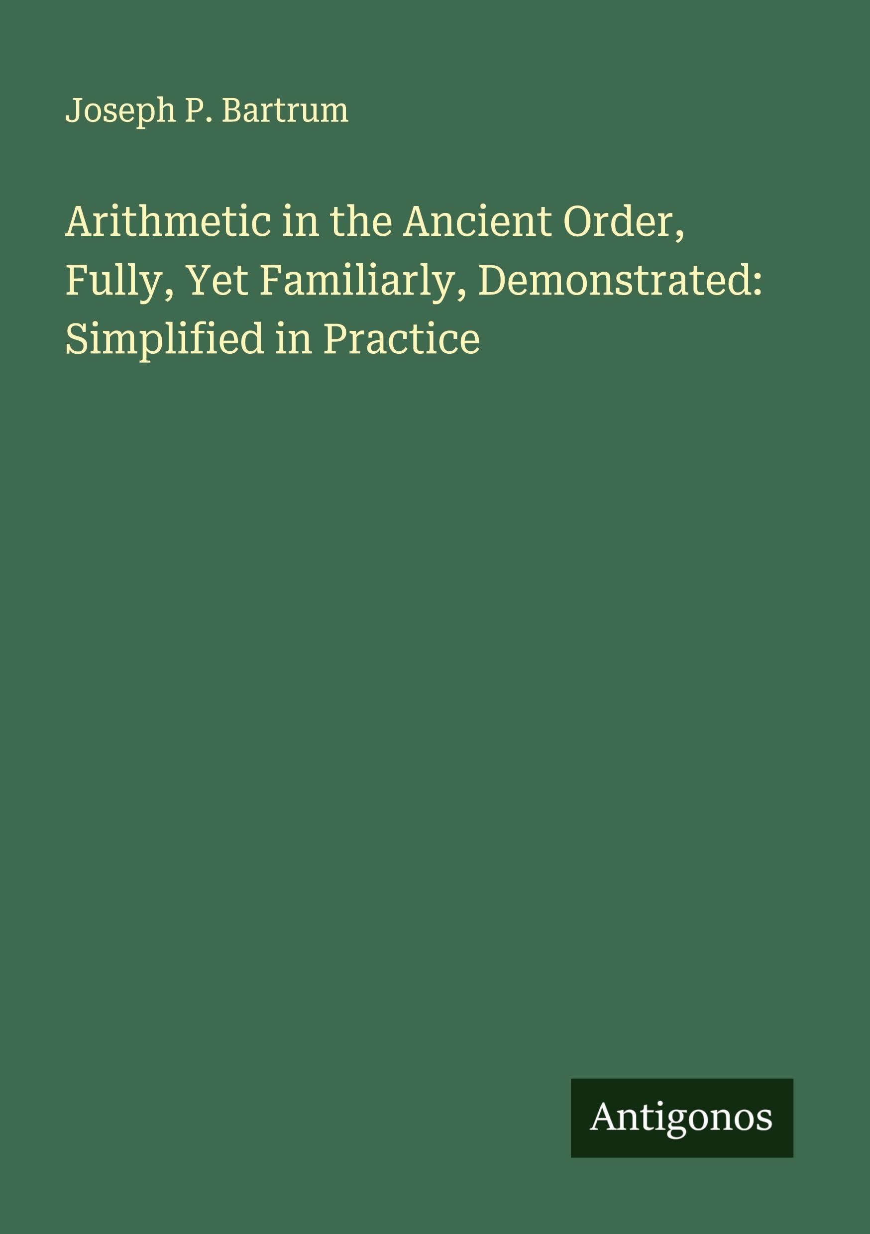 Arithmetic in the Ancient Order, Fully, Yet Familiarly, Demonstrated: Simplified in Practice Classics