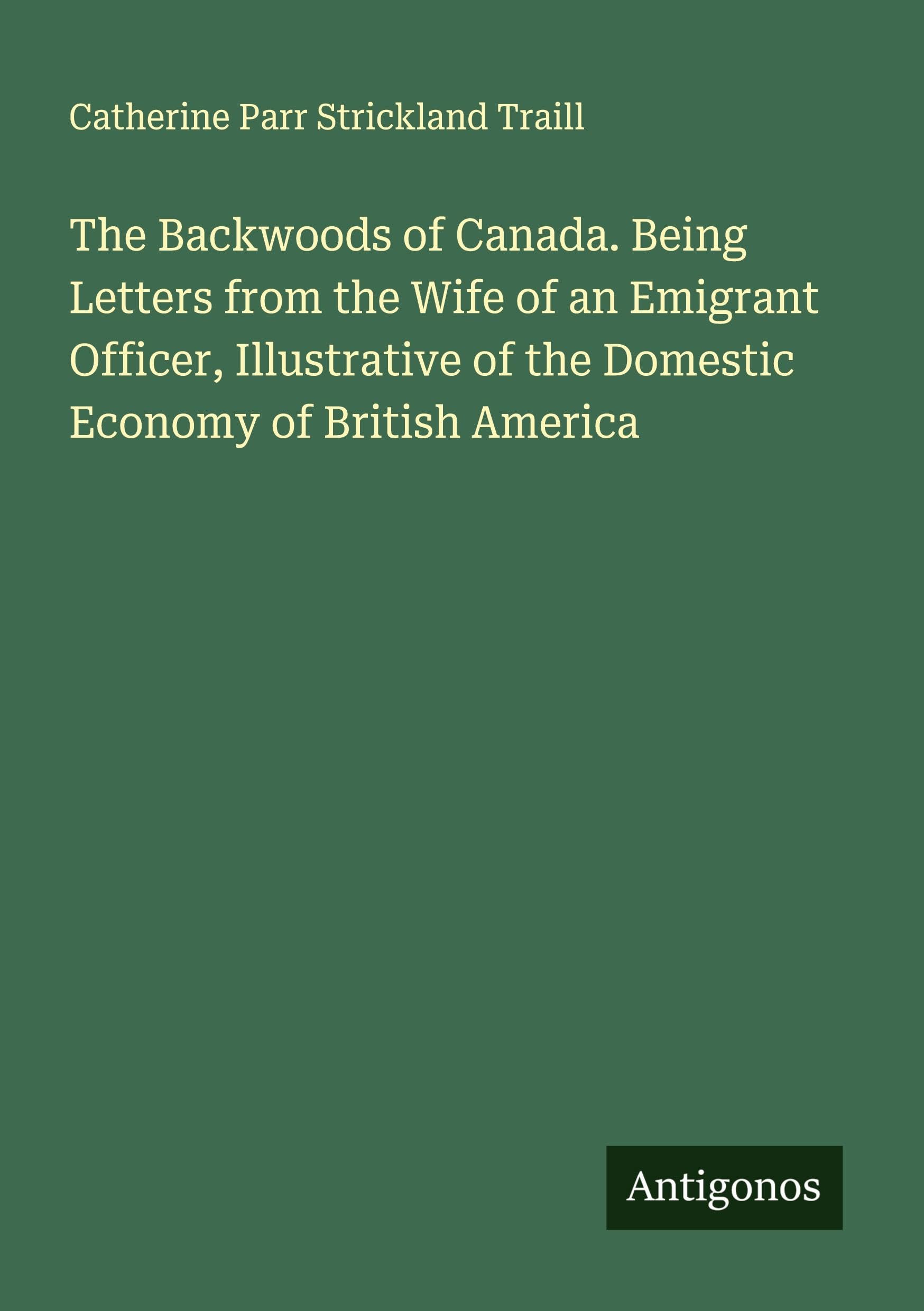 The Backwoods of Canada. Being Letters from the Wife of an Emigrant Officer, Illustrative of the Domestic Economy of British America Classics