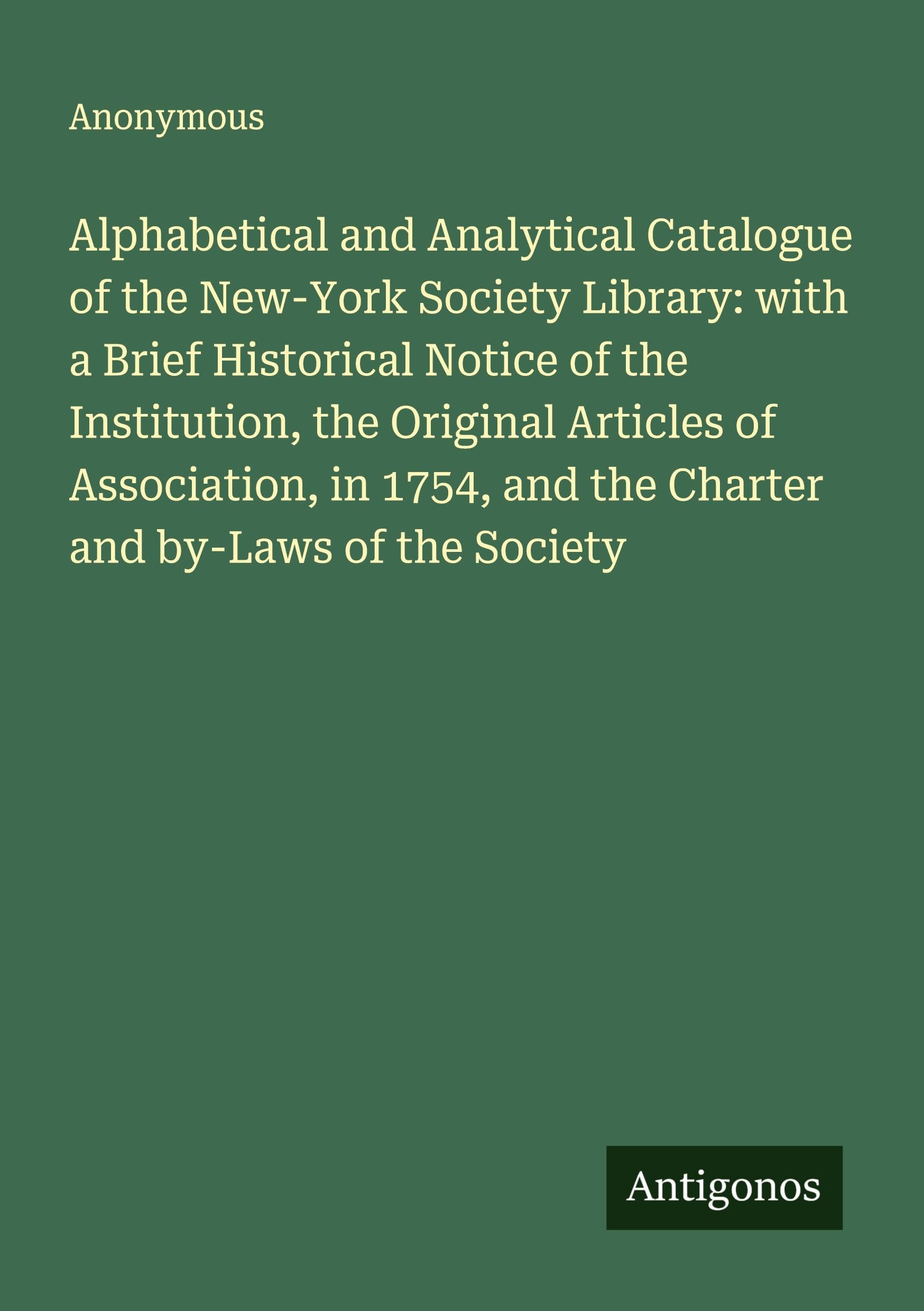Alphabetical and Analytical Catalogue of the New-York Society Library: with a Brief Historical Notice of the Institution, the Original Articles of Association, in 1754, and the Charter and by-Laws of the Society Classics