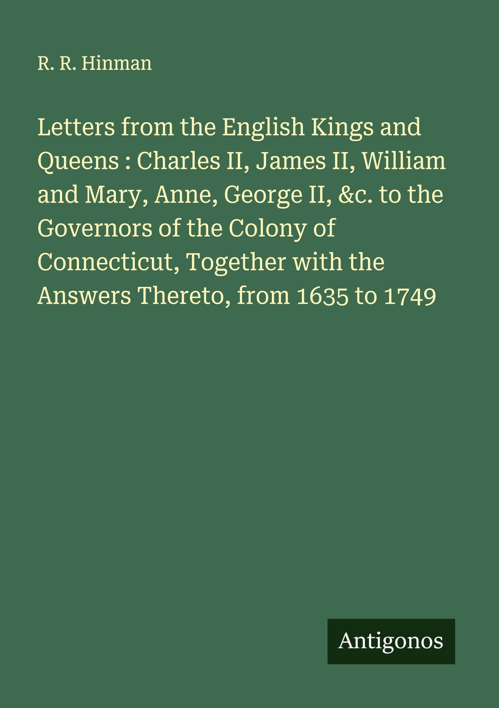 Letters from the English Kings and Queens : Charles II, James II, William and Mary, Anne, George II, &c. to the Governors of the Colony of Connecticut, Together with the Answers Thereto, from 1635 to 1749 Classics