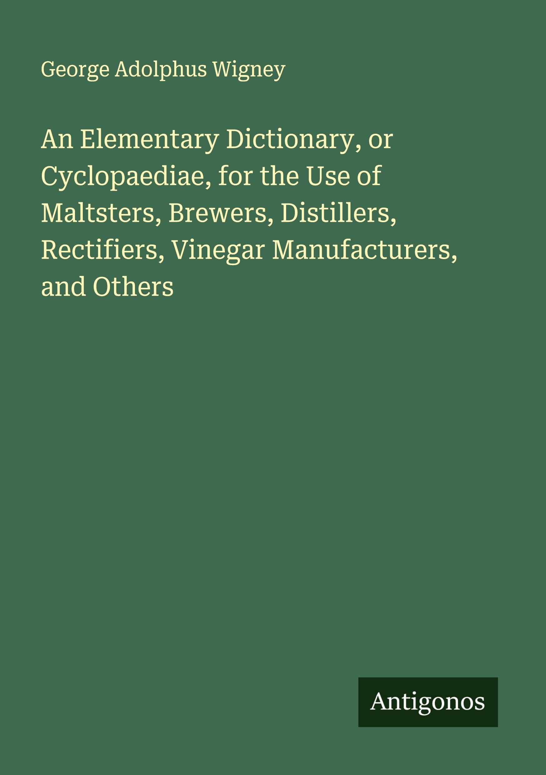 An Elementary Dictionary, or Cyclopaediae, for the Use of Maltsters, Brewers, Distillers, Rectifiers, Vinegar Manufacturers, and Others Classics