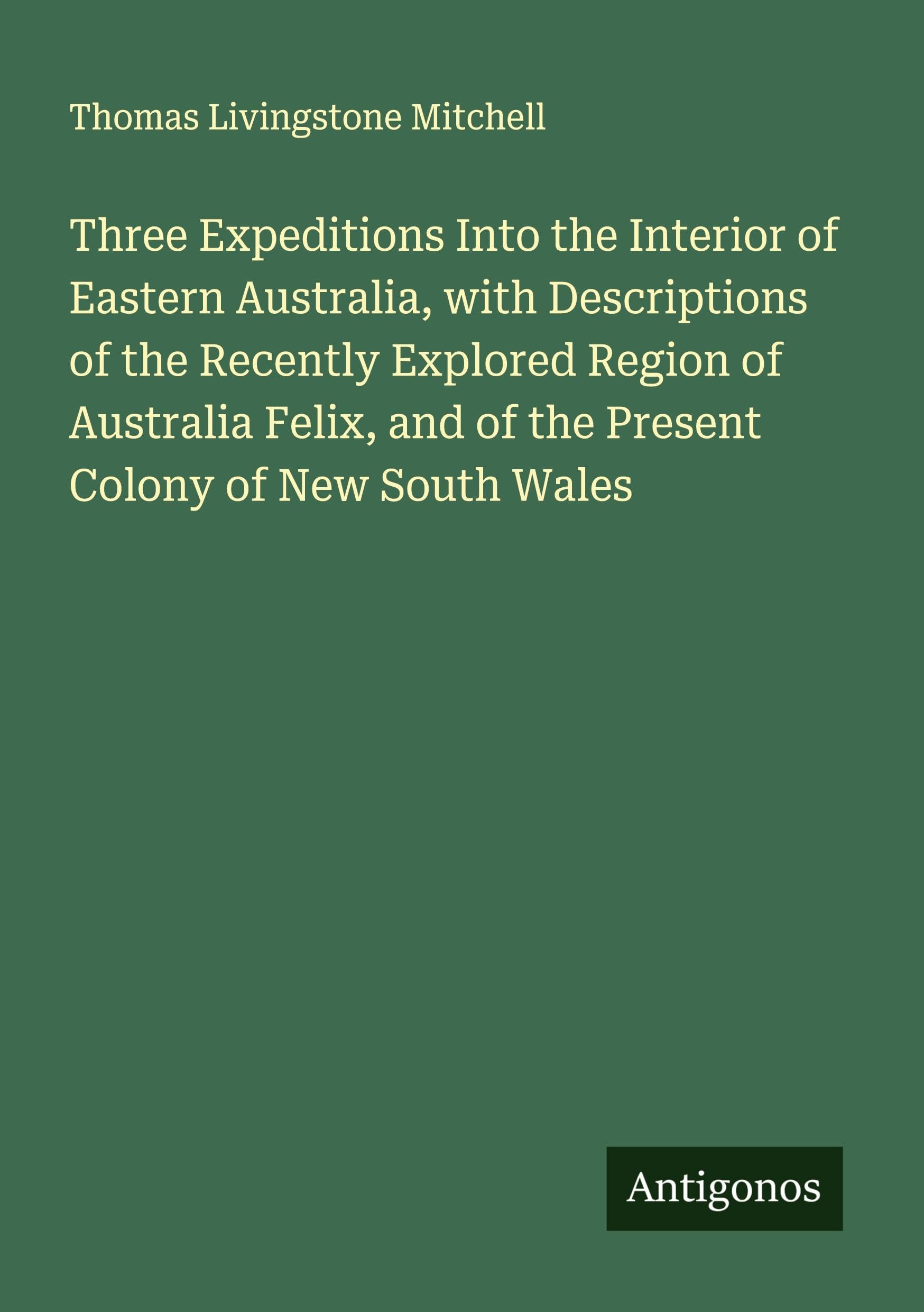 Three Expeditions Into the Interior of Eastern Australia, with Descriptions of the Recently Explored Region of Australia Felix, and of the Present Colony of New South Wales Classics