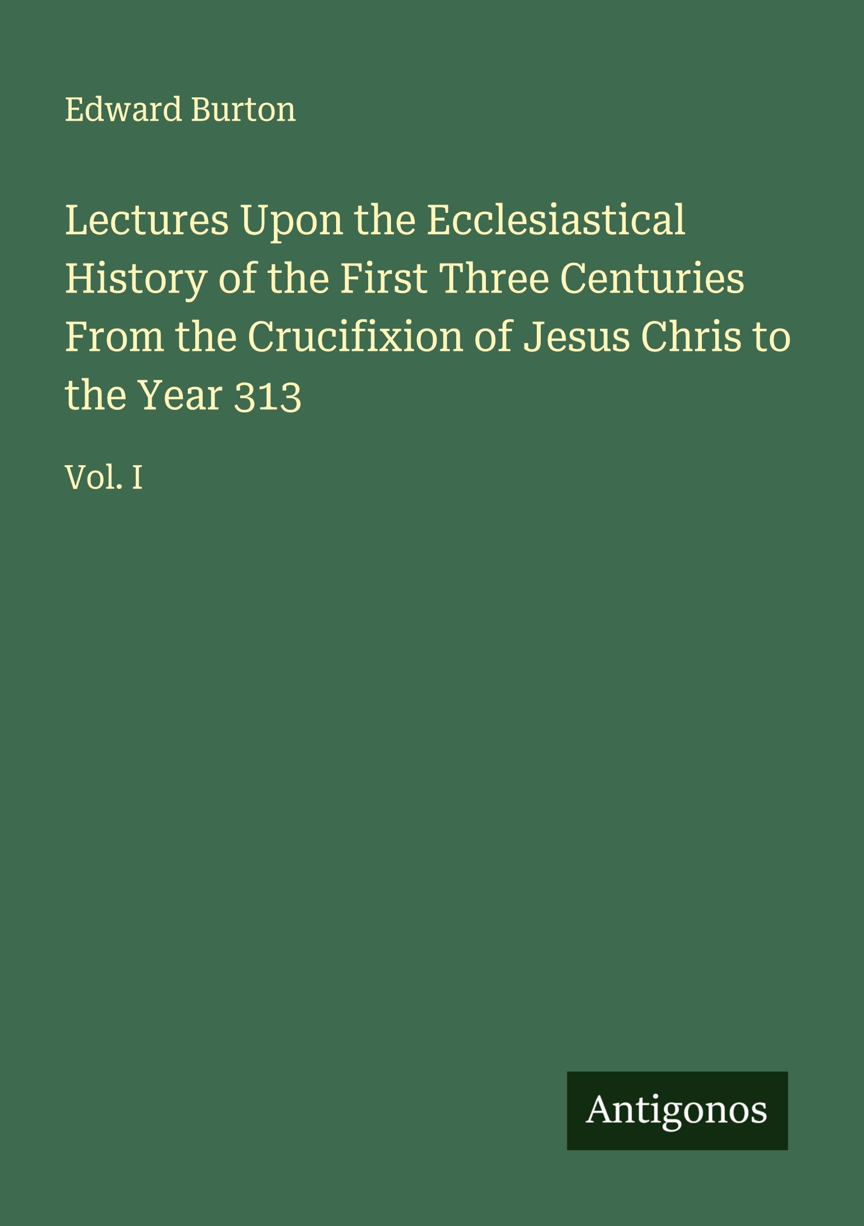 Lectures Upon the Ecclesiastical History of the First Three Centuries From the Crucifixion of Jesus Chris to the Year 313 Classics