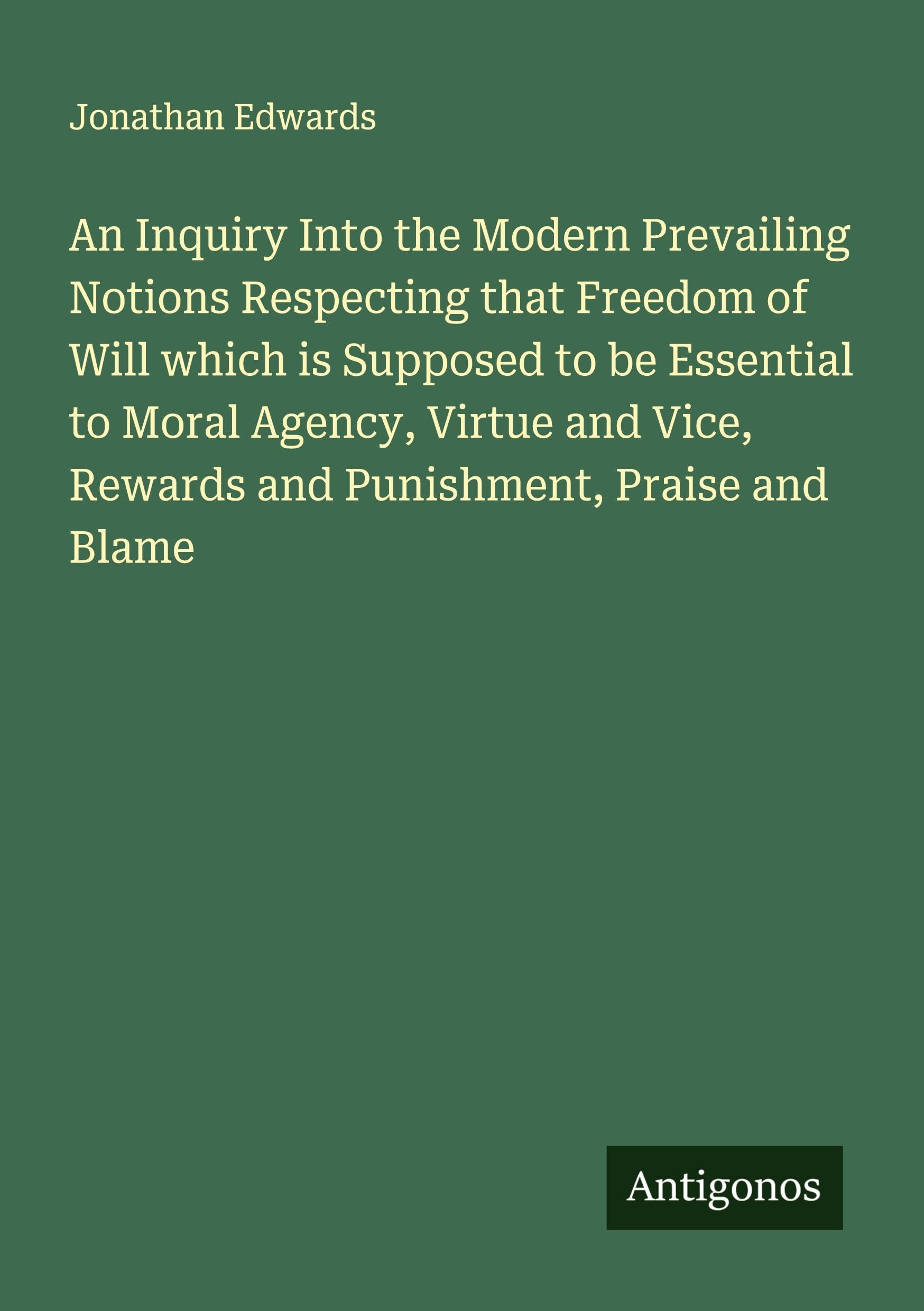 An Inquiry Into the Modern Prevailing Notions Respecting that Freedom of Will which is Supposed to be Essential to Moral Agency, Virtue and Vice, Rewards and Punishment, Praise and Blame Classics