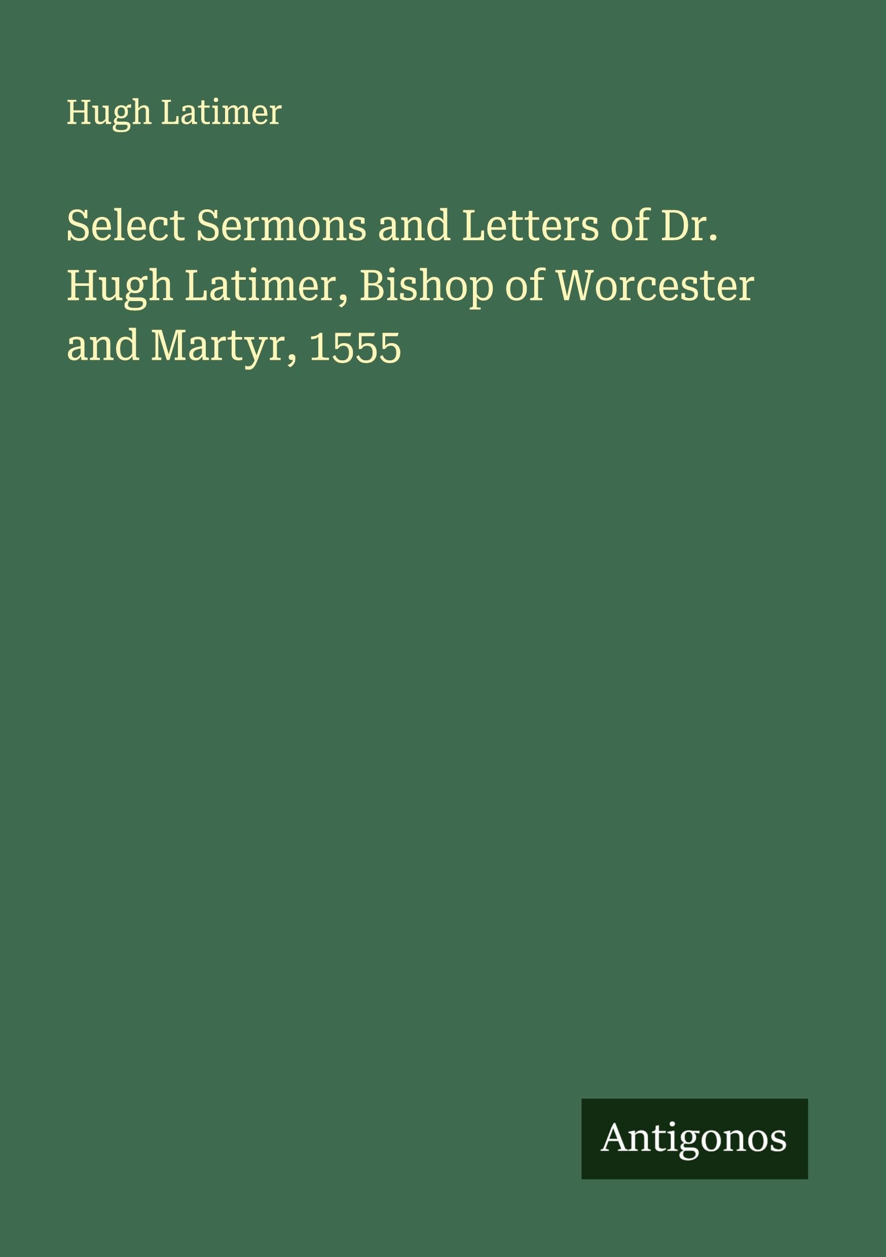 Select Sermons and Letters of Dr. Hugh Latimer, Bishop of Worcester and Martyr, 1555 Classics