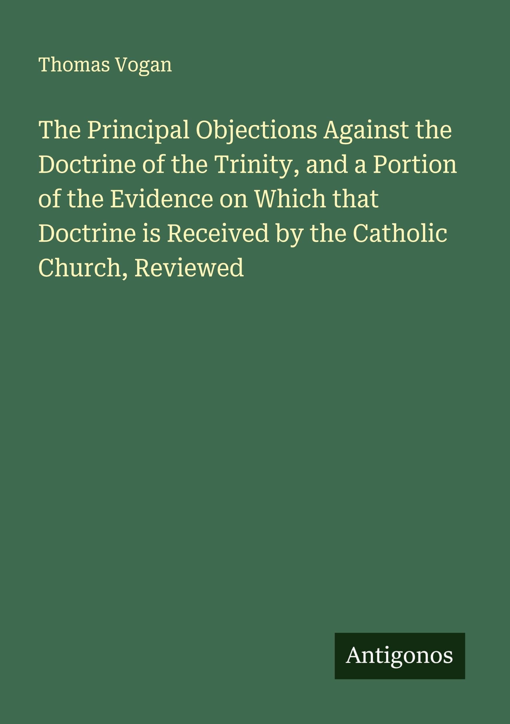 The Principal Objections Against the Doctrine of the Trinity, and a Portion of the Evidence on Which that Doctrine is Received by the Catholic Church, Reviewed Classics