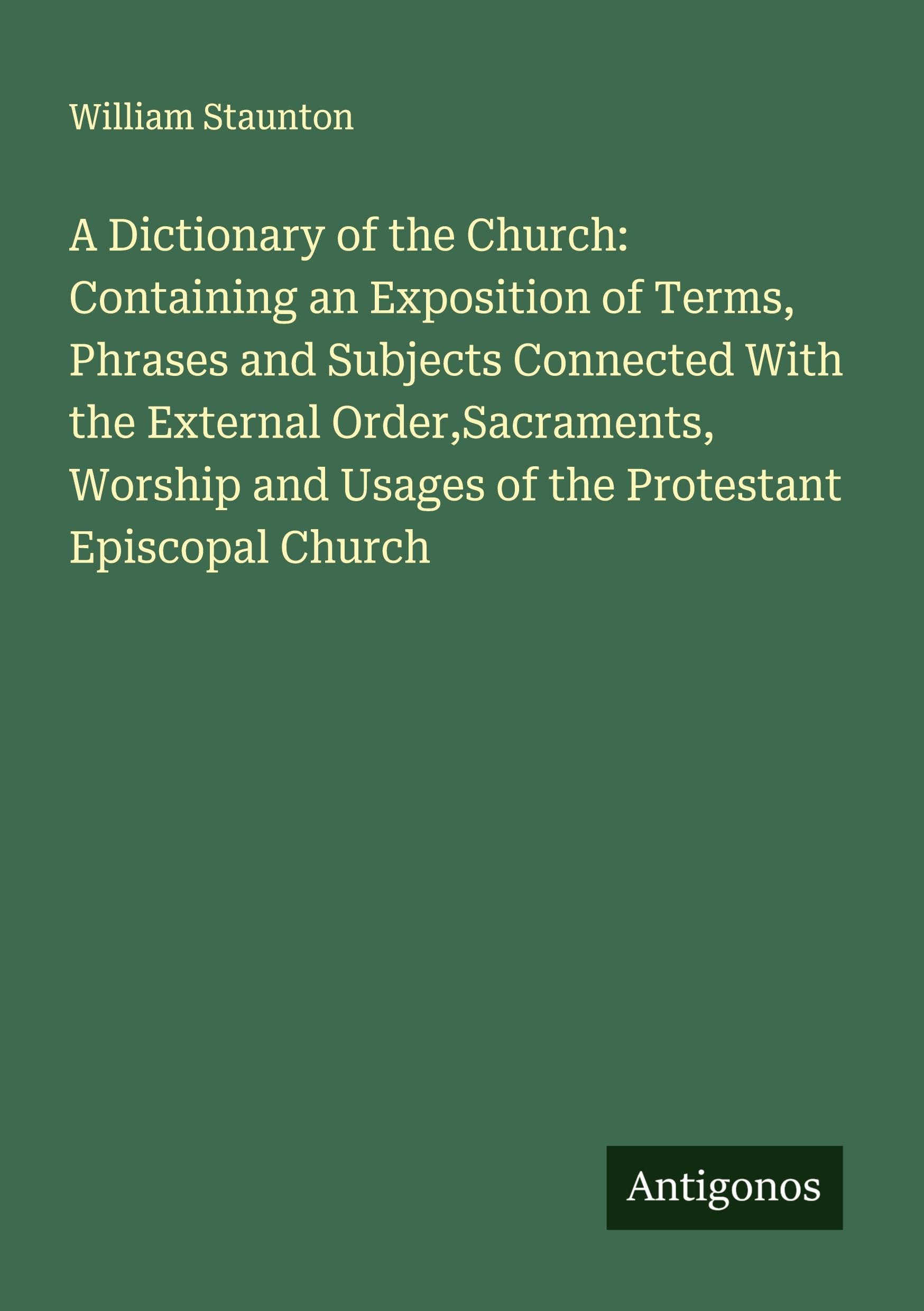 A Dictionary of the Church: Containing an Exposition of Terms, Phrases and Subjects Connected With the External Order,Sacraments, Worship and Usages of the Protestant Episcopal Church Classics