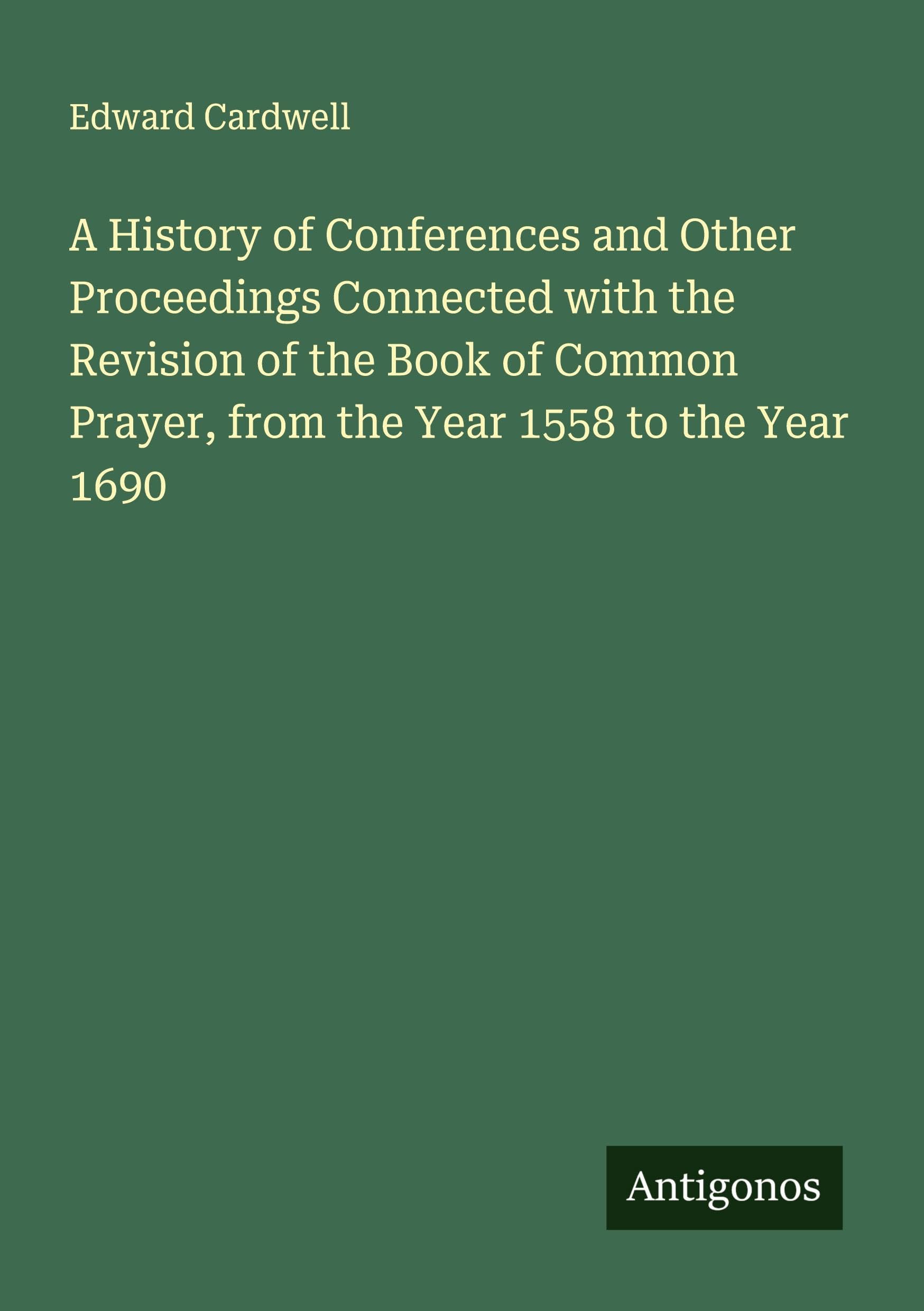 A History of Conferences and Other Proceedings Connected with the Revision of the Book of Common Prayer, from the Year 1558 to the Year 1690 Classics