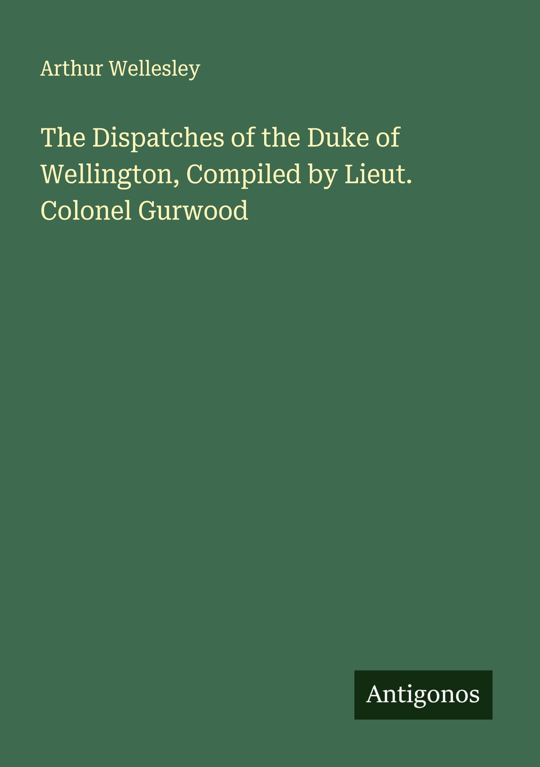 The Dispatches of the Duke of Wellington, Compiled by Lieut. Colonel Gurwood Classics