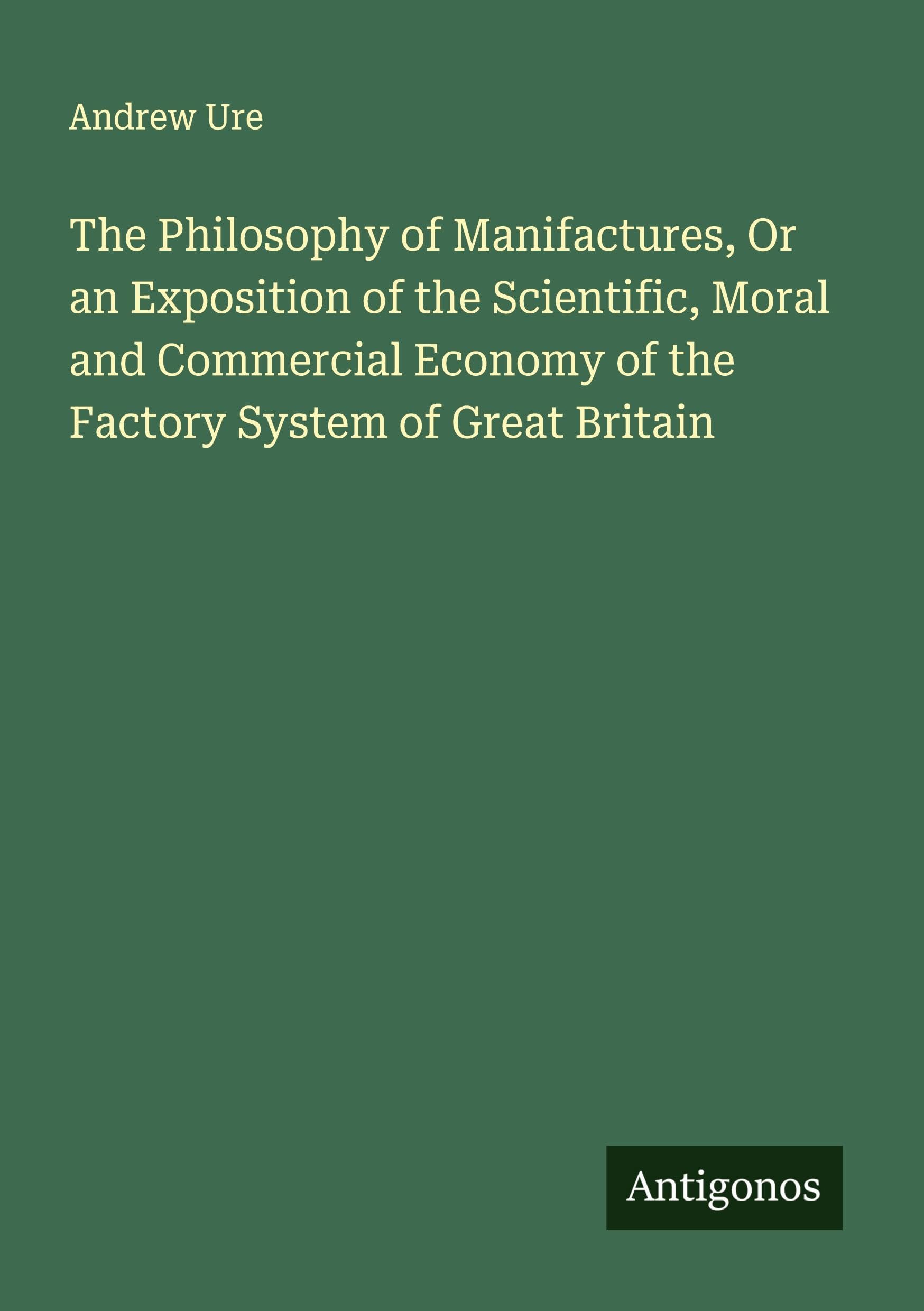 The Philosophy of Manifactures, Or an Exposition of the Scientific, Moral and Commercial Economy of the Factory System of Great Britain Classics