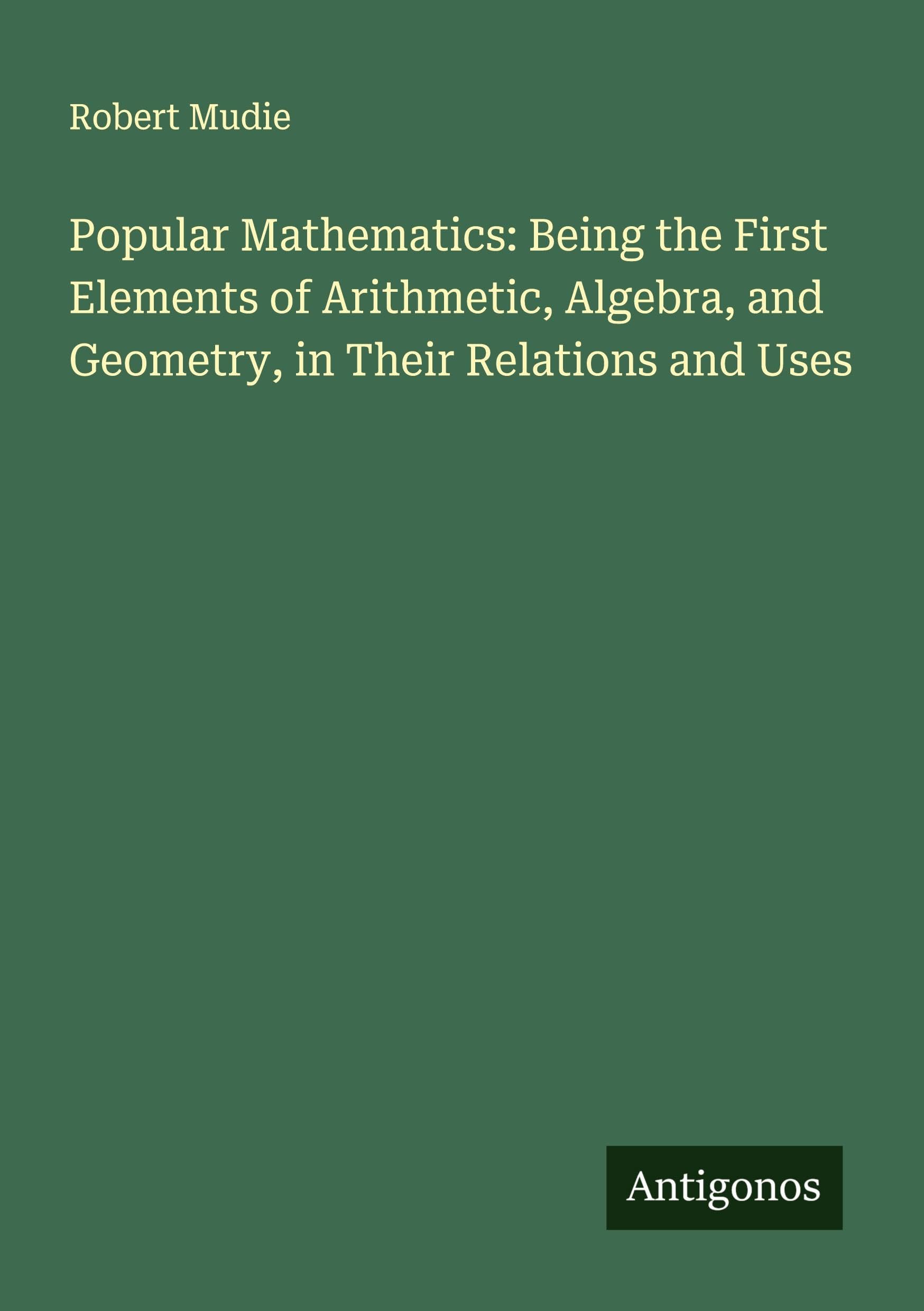 Popular Mathematics: Being the First Elements of Arithmetic, Algebra, and Geometry, in Their Relations and Uses Classics