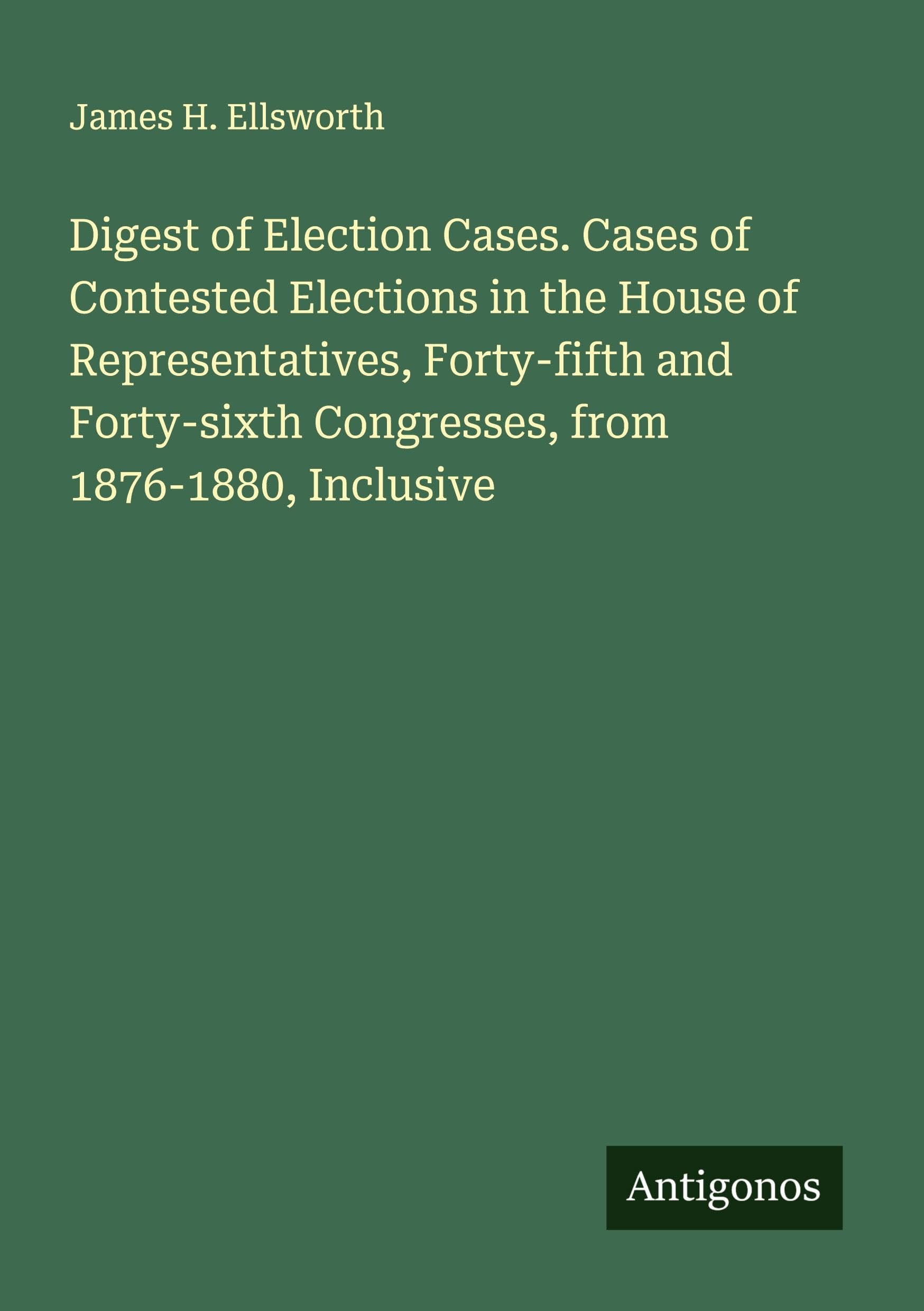 Digest of Election Cases. Cases of Contested Elections in the House of Representatives, Forty-fifth and Forty-sixth Congresses, from 1876-1880, Inclusive Classics