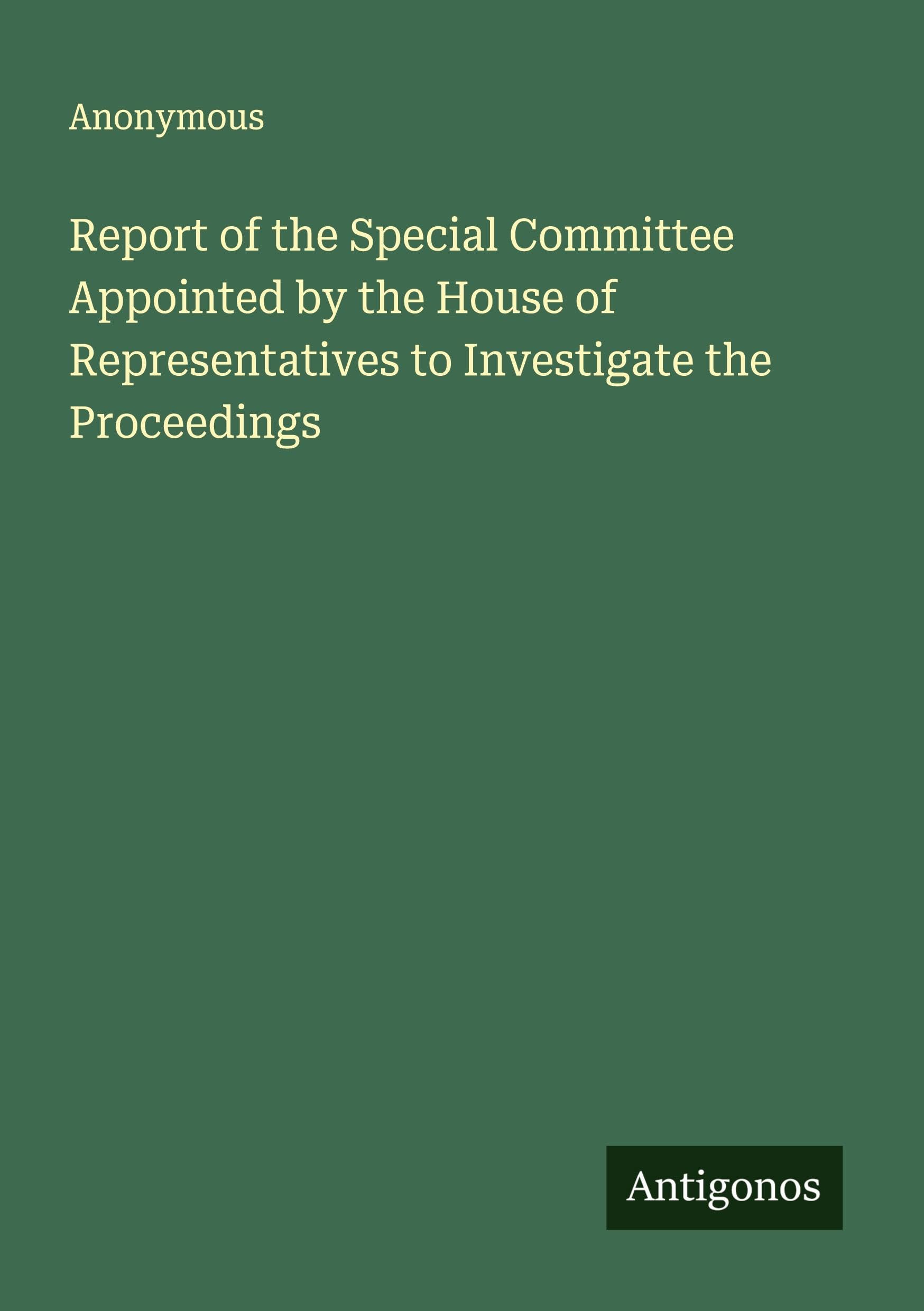 Report of the Special Committee Appointed by the House of Representatives to Investigate the Proceedings Classics