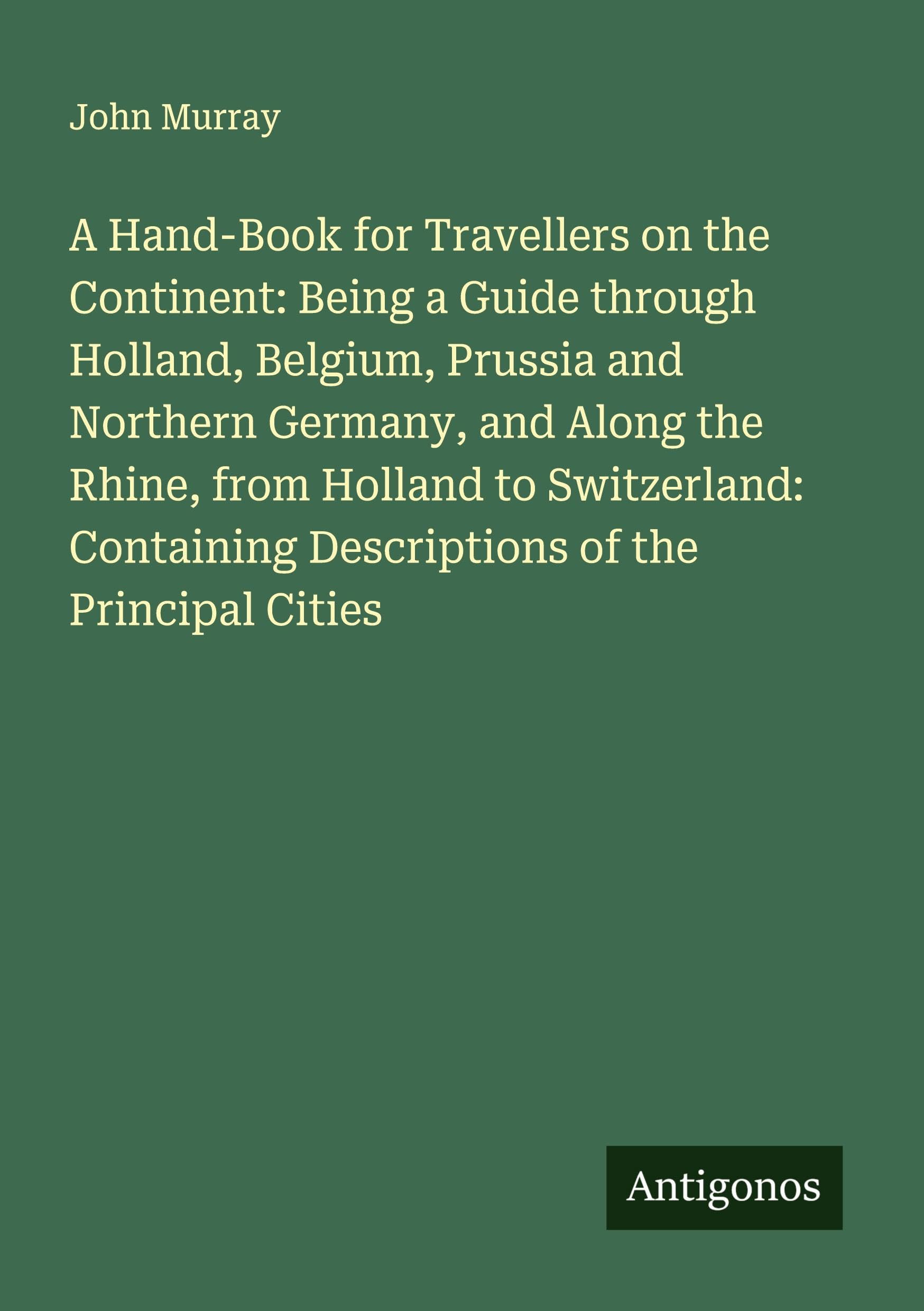 A Hand-Book for Travellers on the Continent: Being a Guide through Holland, Belgium, Prussia and Northern Germany, and Along the Rhine, from Holland to Switzerland: Containing Descriptions of the Principal Cities Classics