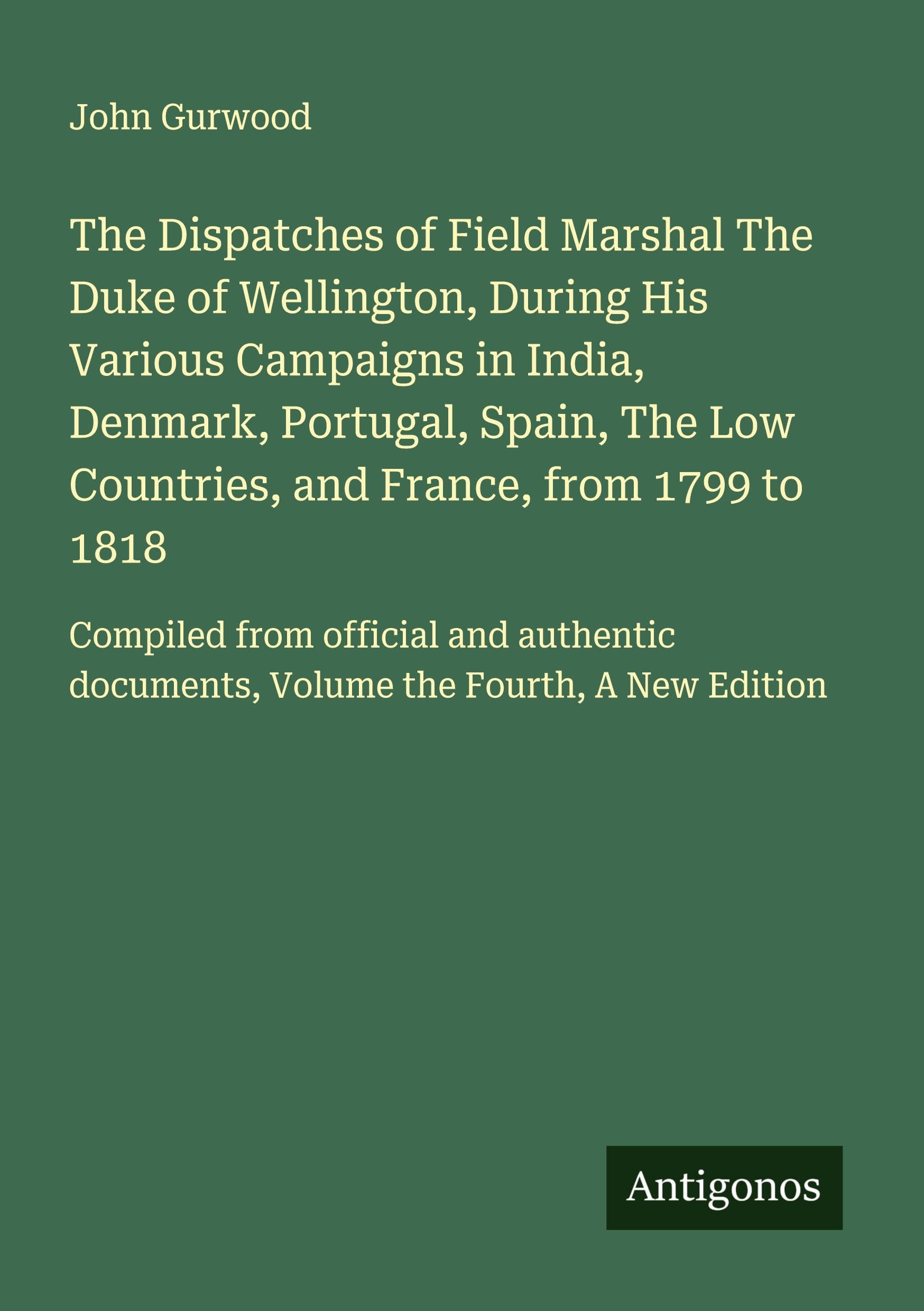 The Dispatches of Field Marshal The Duke of Wellington, During His Various Campaigns in India, Denmark, Portugal, Spain, The Low Countries, and France, from 1799 to 1818 Classics