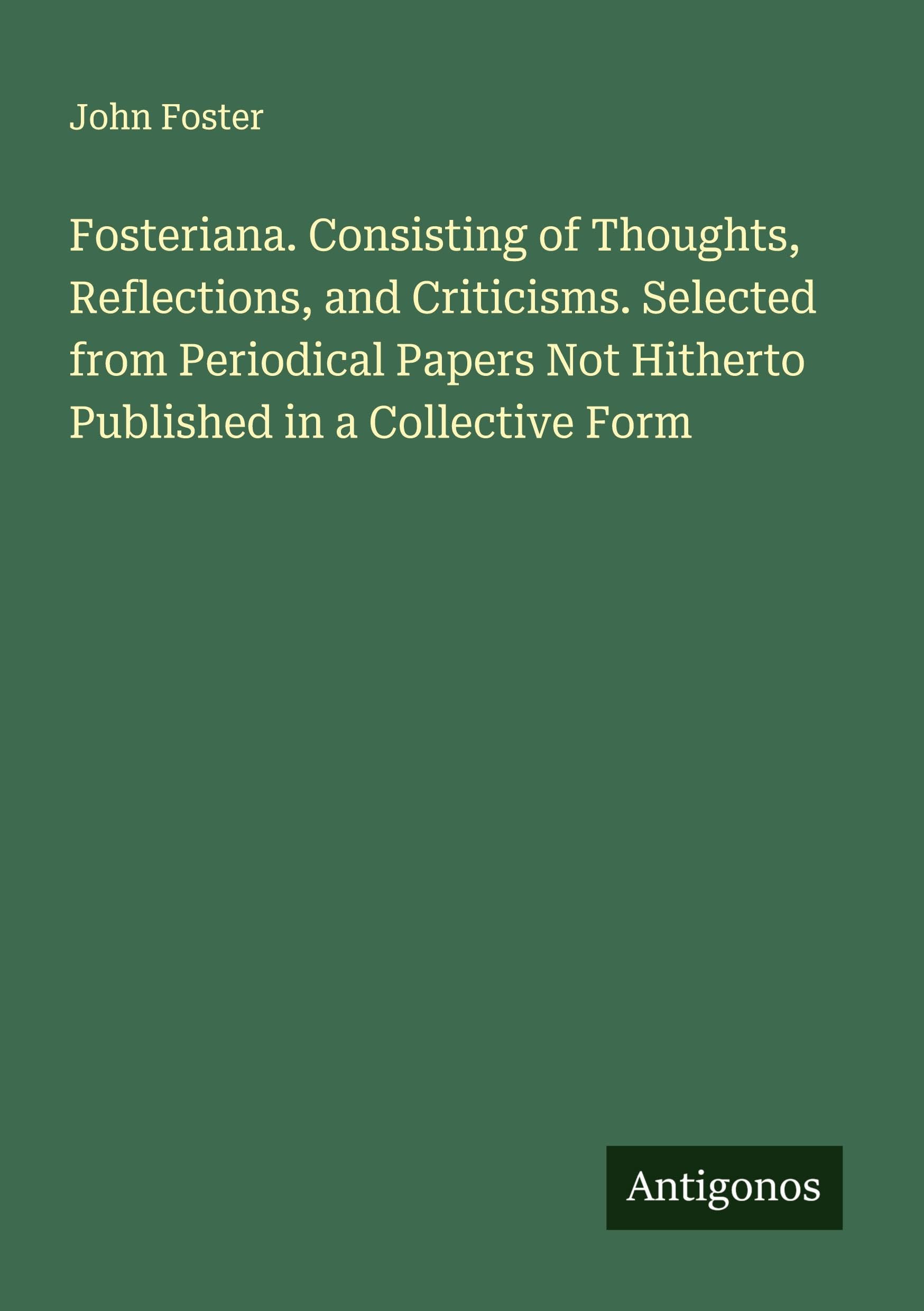 Fosteriana. Consisting of Thoughts, Reflections, and Criticisms. Selected from Periodical Papers Not Hitherto Published in a Collective Form Classics