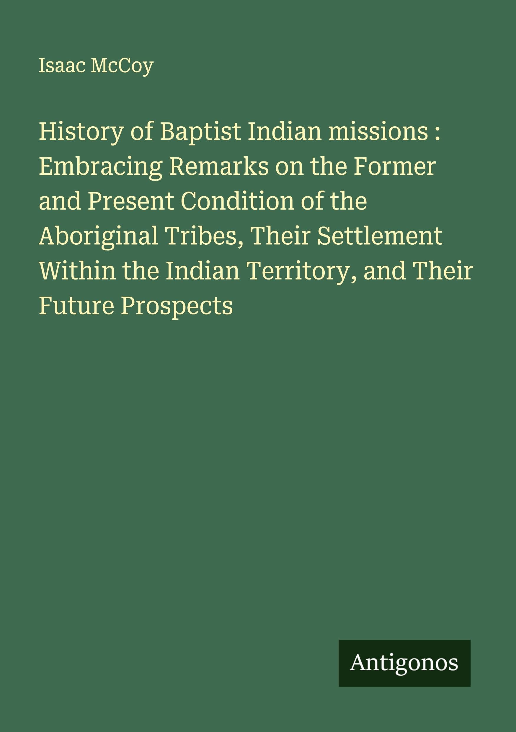 History of Baptist Indian missions : Embracing Remarks on the Former and Present Condition of the Aboriginal Tribes, Their Settlement Within the Indian Territory, and Their Future Prospects Classics