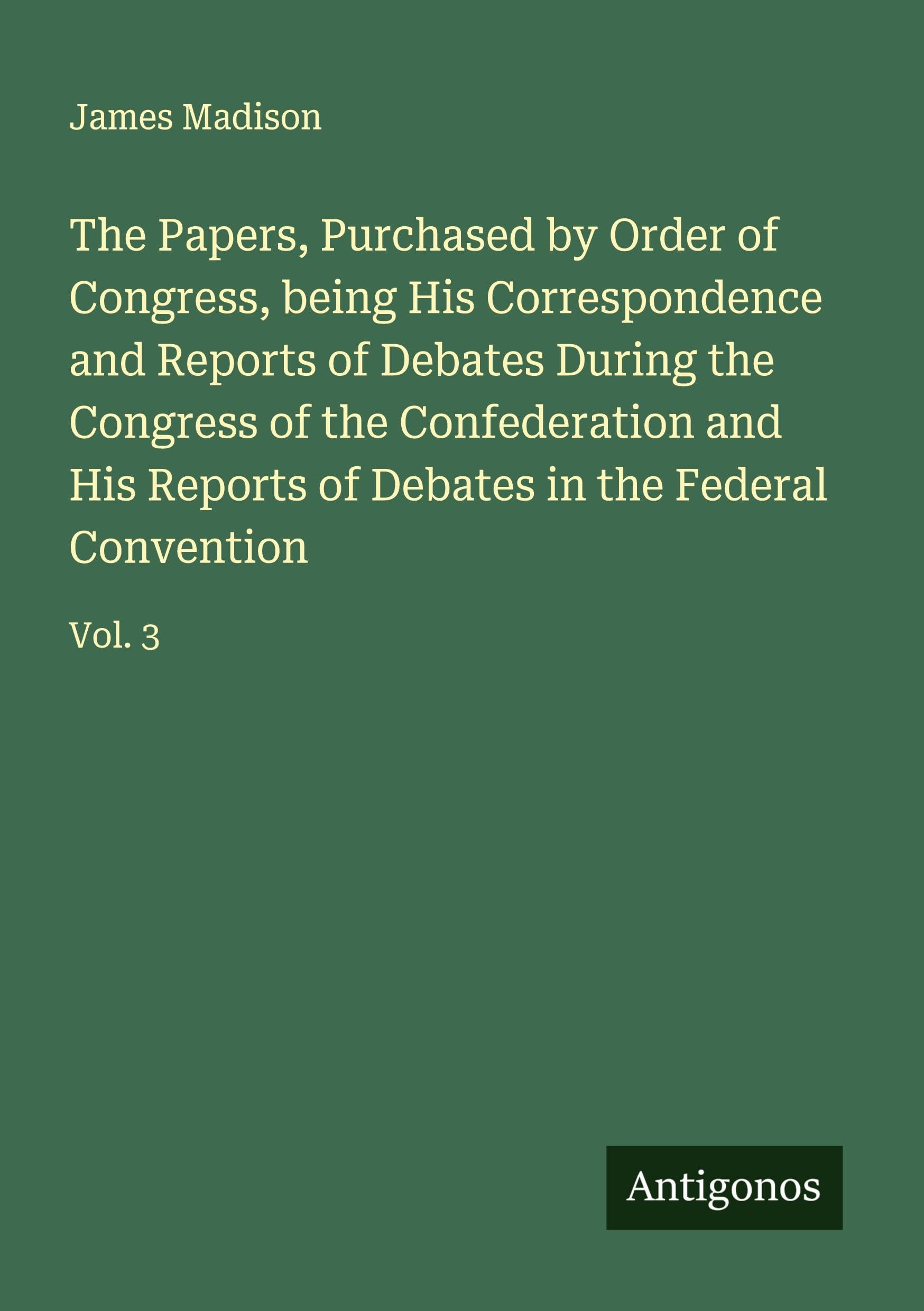 The Papers, Purchased by Order of Congress, being His Correspondence and Reports of Debates During the Congress of the Confederation and His Reports of Debates in the Federal Convention Classics