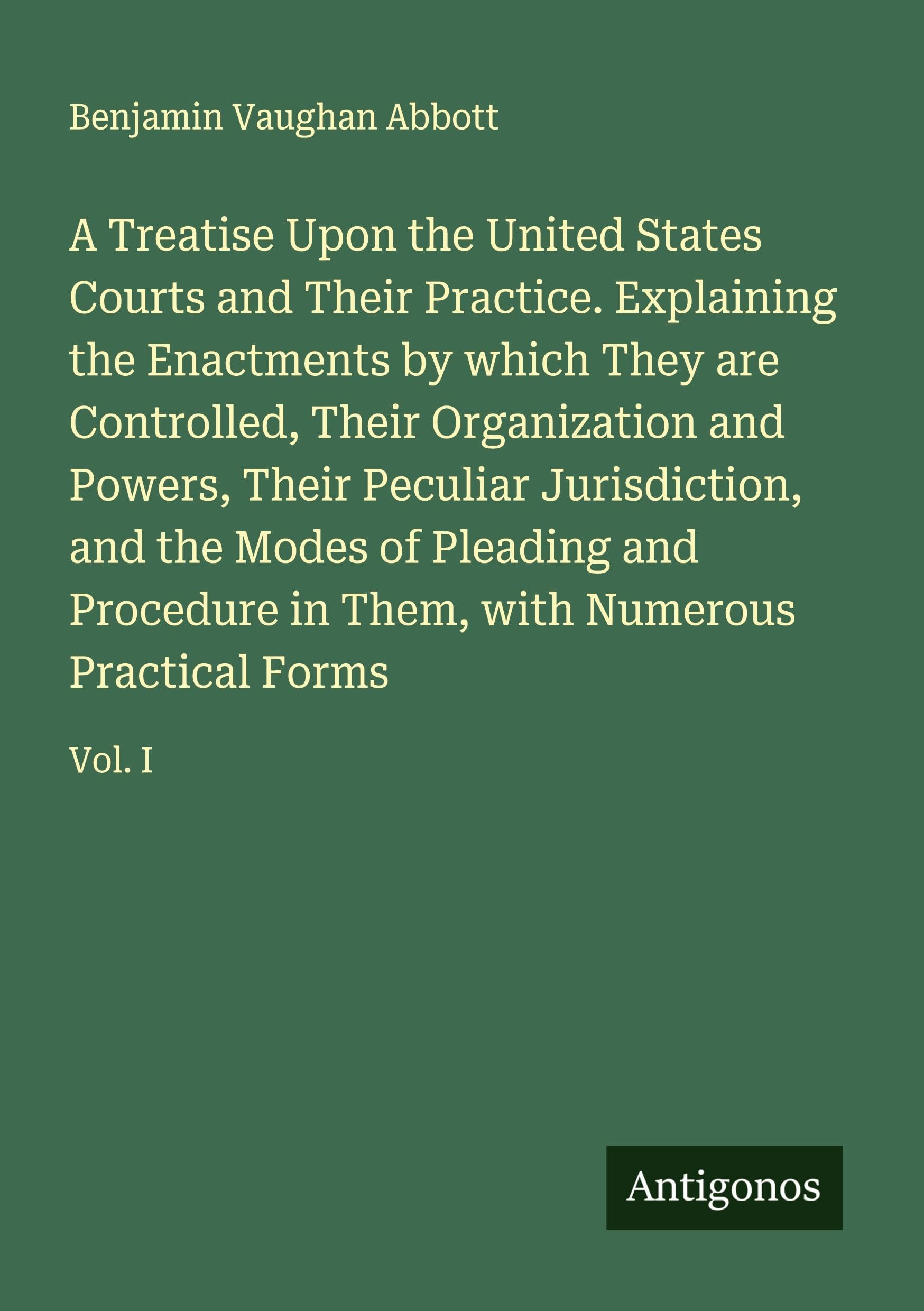 A Treatise Upon the United States Courts and Their Practice. Explaining the Enactments by which They are Controlled, Their Organization and Powers, Their Peculiar Jurisdiction, and the Modes of Pleading and Procedure in Them, with Numerous Practical Forms Classics