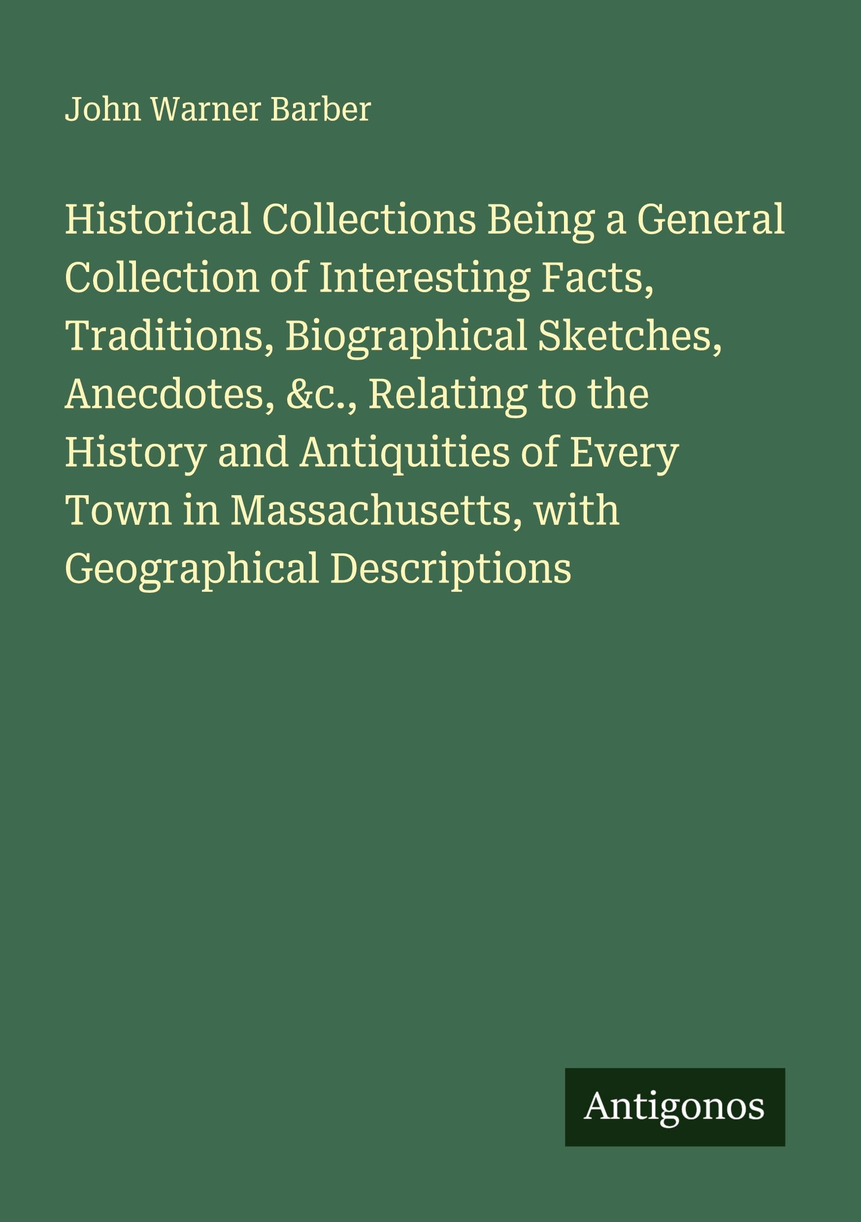 Historical Collections Being a General Collection of Interesting Facts, Traditions, Biographical Sketches, Anecdotes, &c., Relating to the History and Antiquities of Every Town in Massachusetts, with Geographical Descriptions Classics
