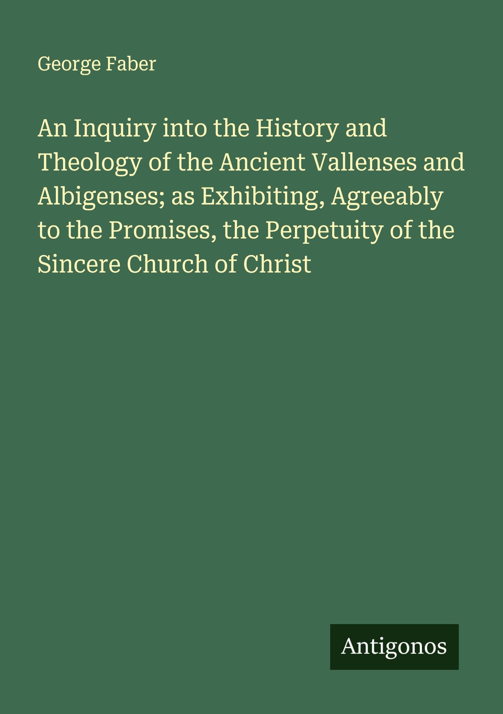 An Inquiry into the History and Theology of the Ancient Vallenses and Albigenses; as Exhibiting, Agreeably to the Promises, the Perpetuity of the Sincere Church of Christ Classics