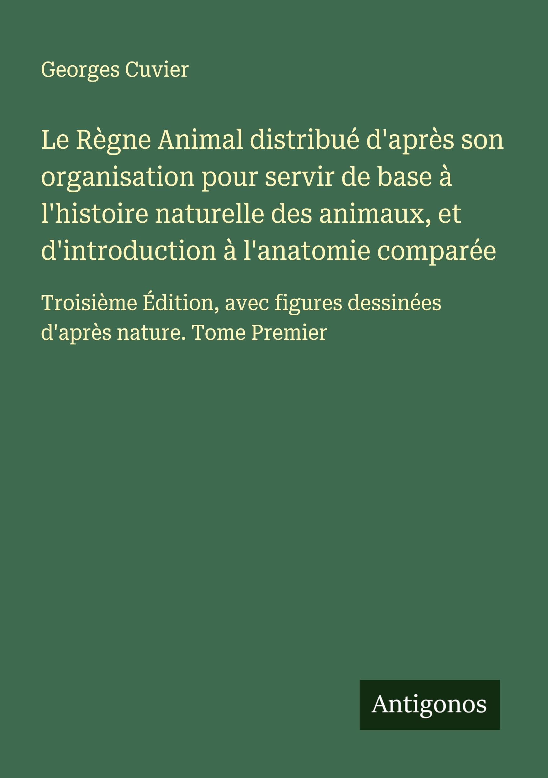 Le Règne Animal distribué d'après son organisation pour servir de base à l'histoire naturelle des animaux, et d'introduction à l'anatomie comparée: ... dessinées d'après nature. Tome Premier Classics