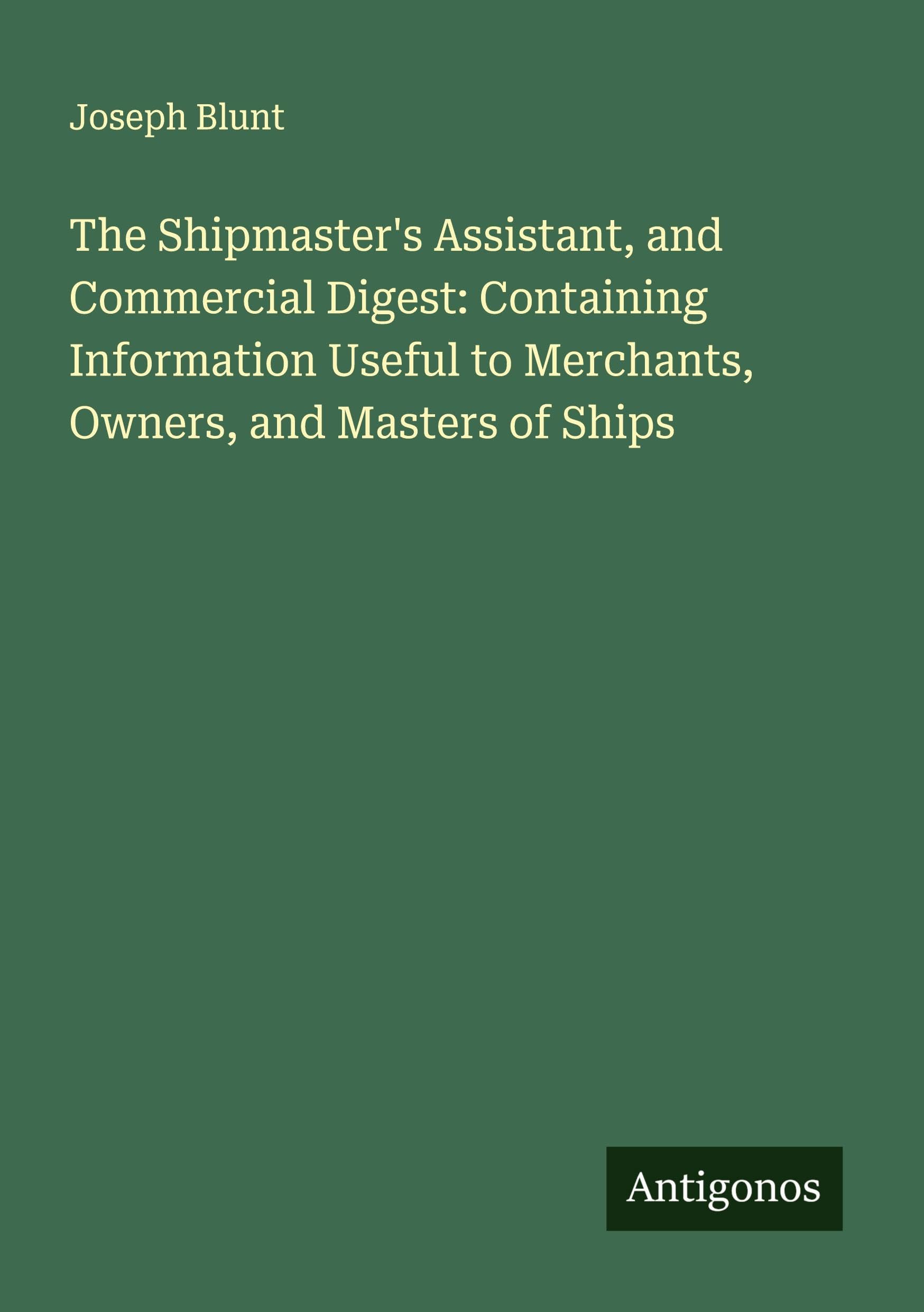 The Shipmaster's Assistant, and Commercial Digest: Containing Information Useful to Merchants, Owners, and Masters of Ships Classics