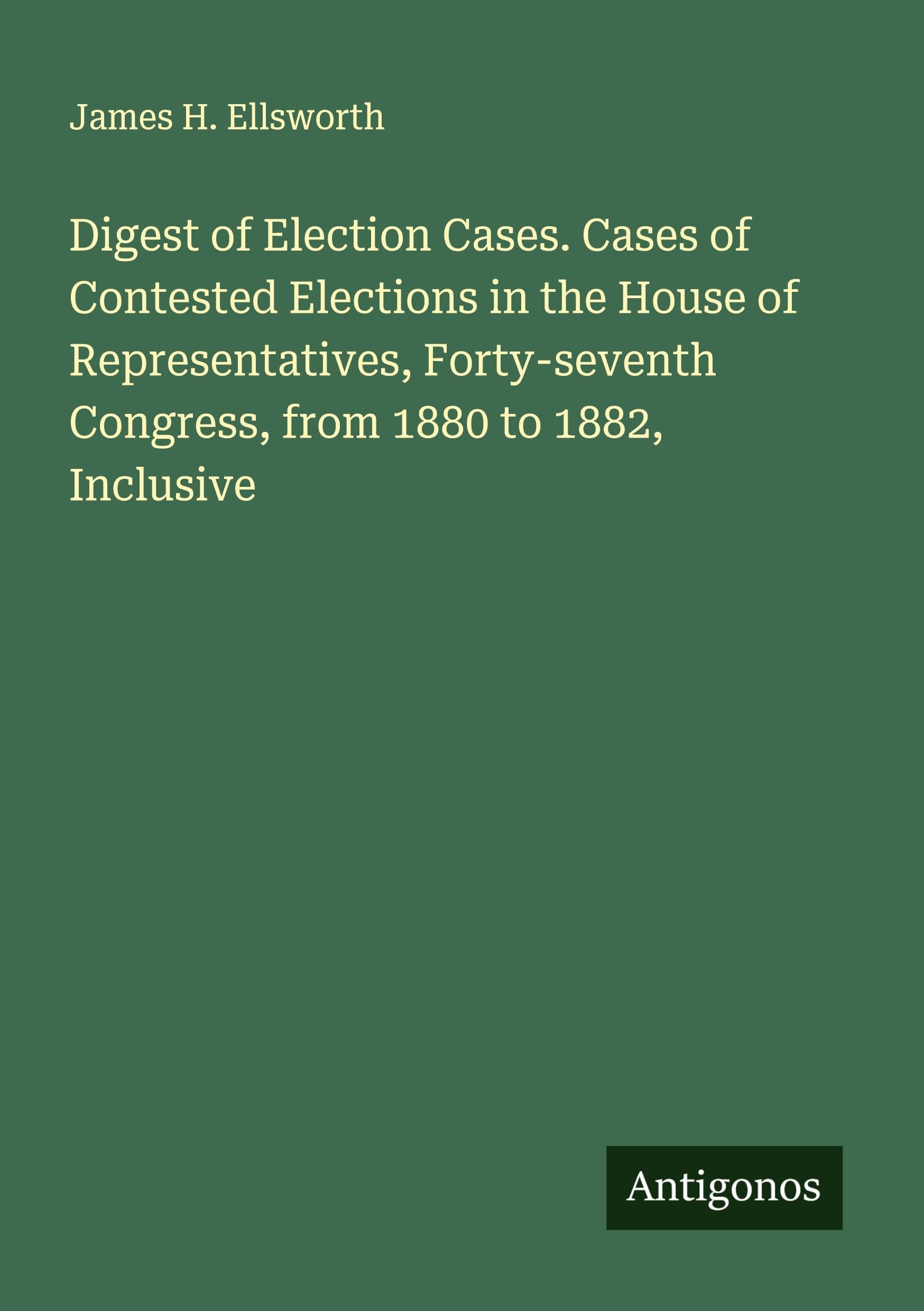Digest of Election Cases. Cases of Contested Elections in the House of Representatives, Forty-seventh Congress, from 1880 to 1882, Inclusive Classics