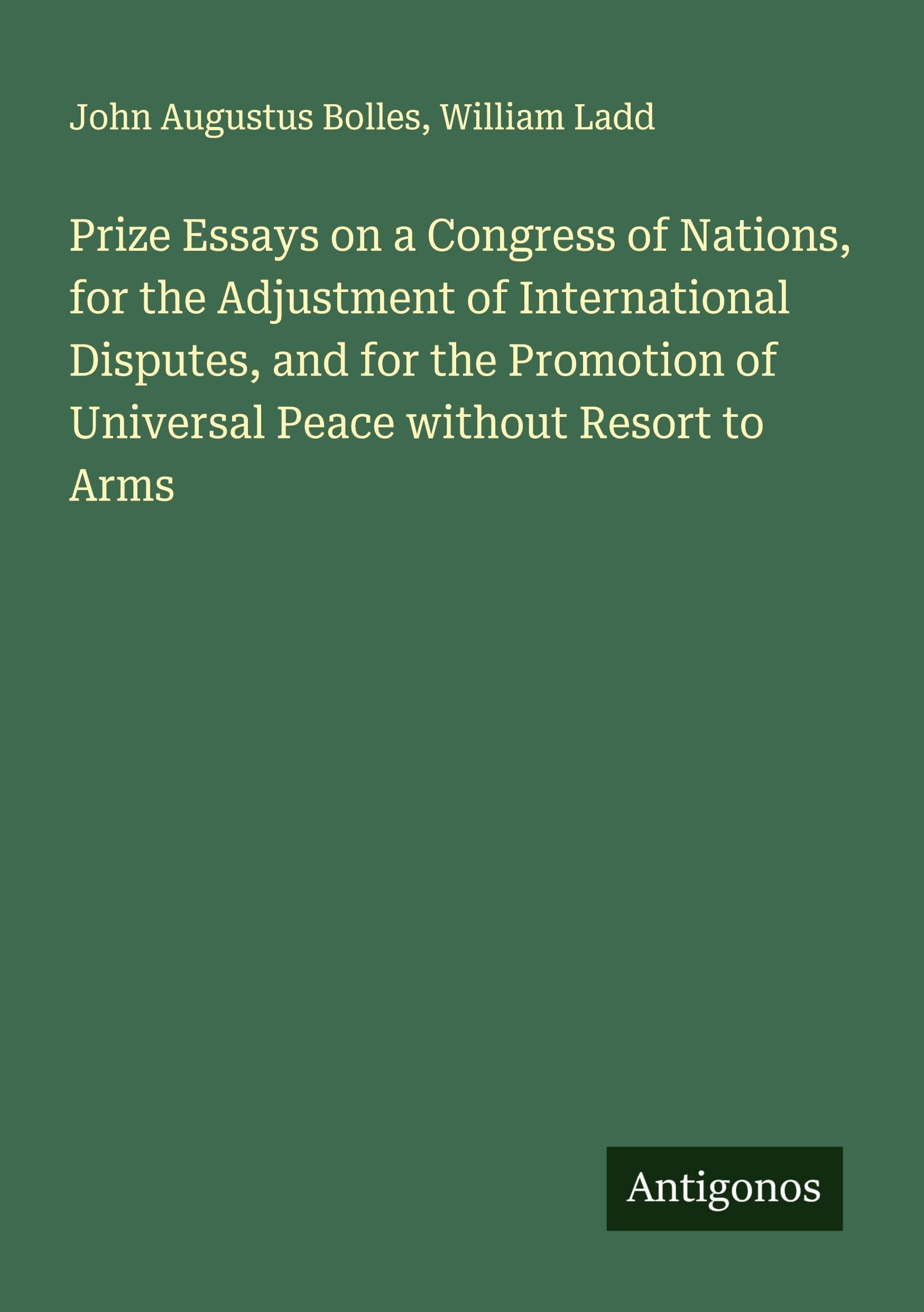 Prize Essays on a Congress of Nations, for the Adjustment of International Disputes, and for the Promotion of Universal Peace without Resort to Arms Classics