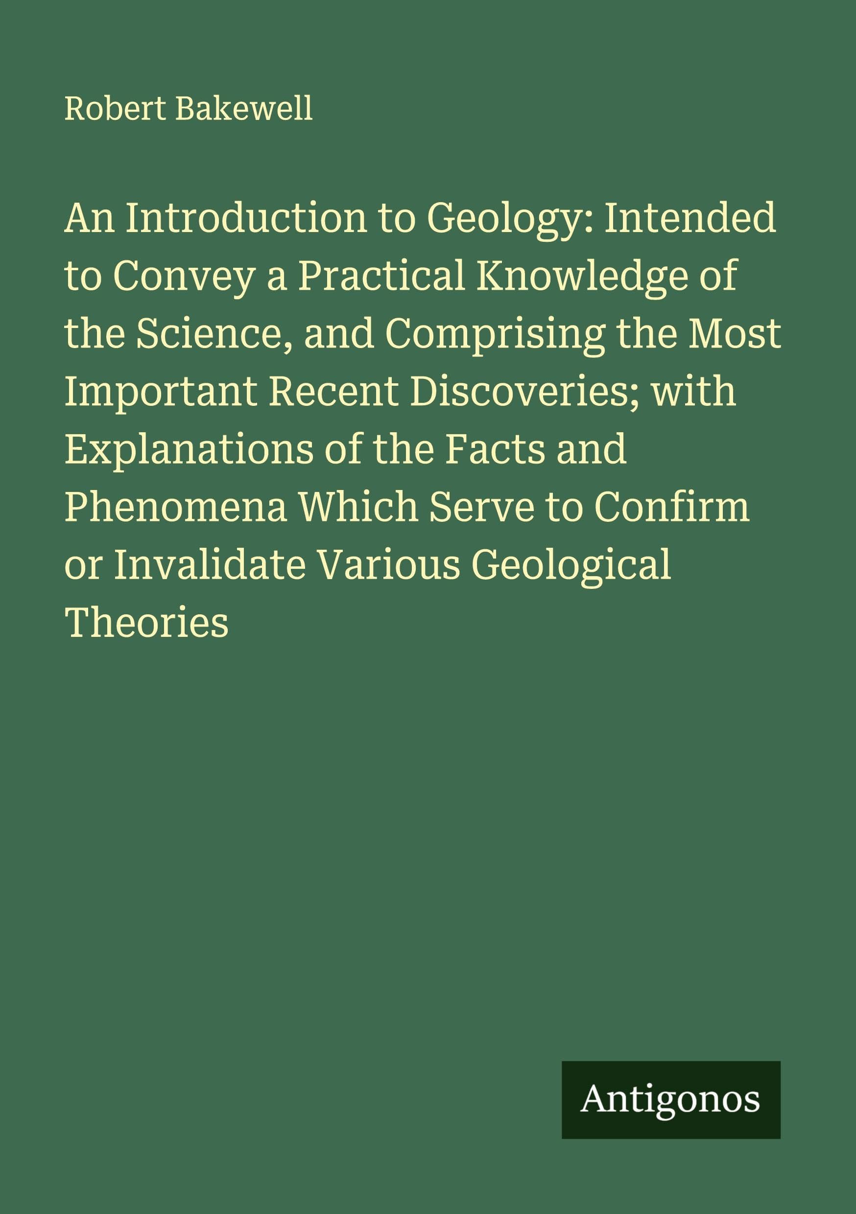 An Introduction to Geology: Intended to Convey a Practical Knowledge of the Science, and Comprising the Most Important Recent Discoveries; with Explanations of the Facts and Phenomena Which Serve to Confirm or Invalidate Various Geological Theories Classics