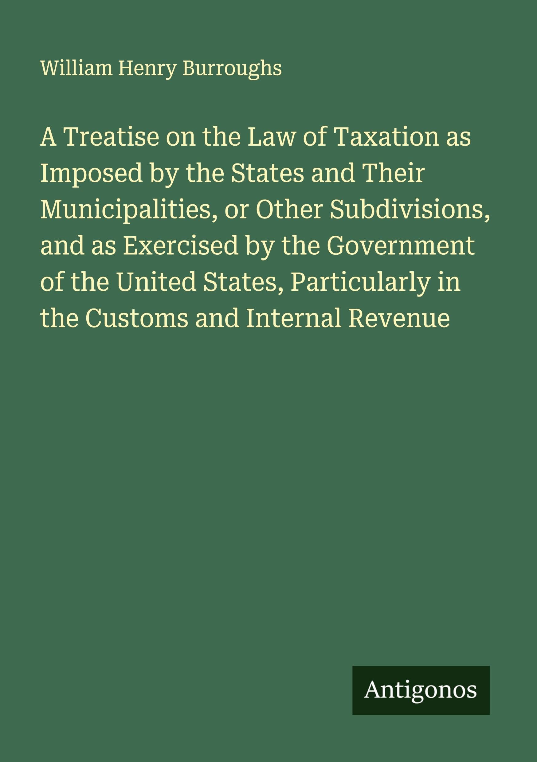 A Treatise on the Law of Taxation as Imposed by the States and Their Municipalities, or Other Subdivisions, and as Exercised by the Government of the United States, Particularly in the Customs and Internal Revenue Classics
