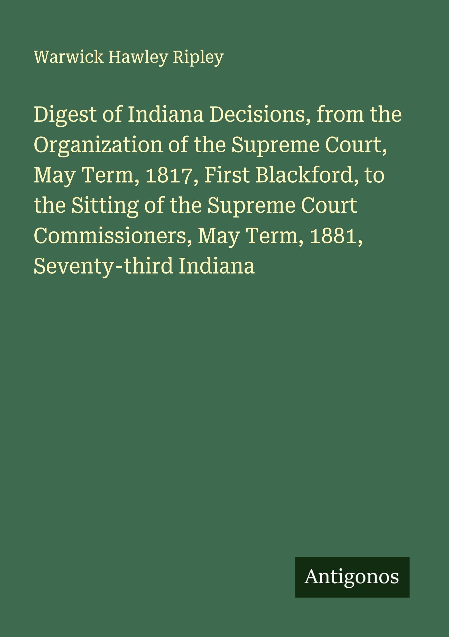 Digest of Indiana Decisions, from the Organization of the Supreme Court, May Term, 1817, First Blackford, to the Sitting of the Supreme Court Commissioners, May Term, 1881, Seventy-third Indiana Classics
