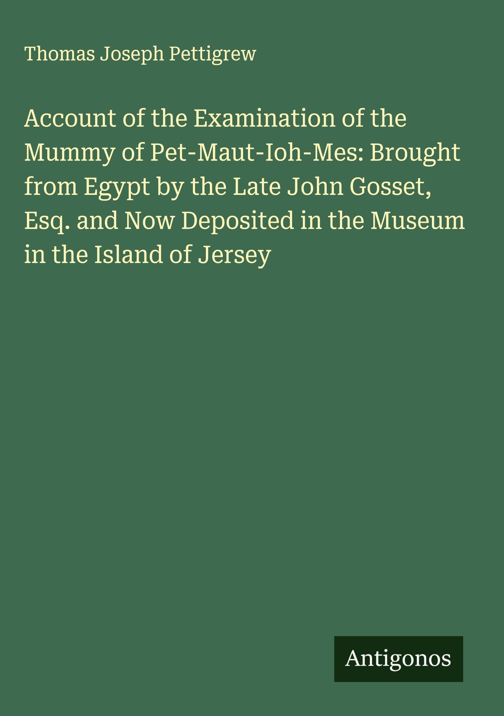 Account of the Examination of the Mummy of Pet-Maut-Ioh-Mes: Brought from Egypt by the Late John Gosset, Esq. and Now Deposited in the Museum in the Island of Jersey Classics