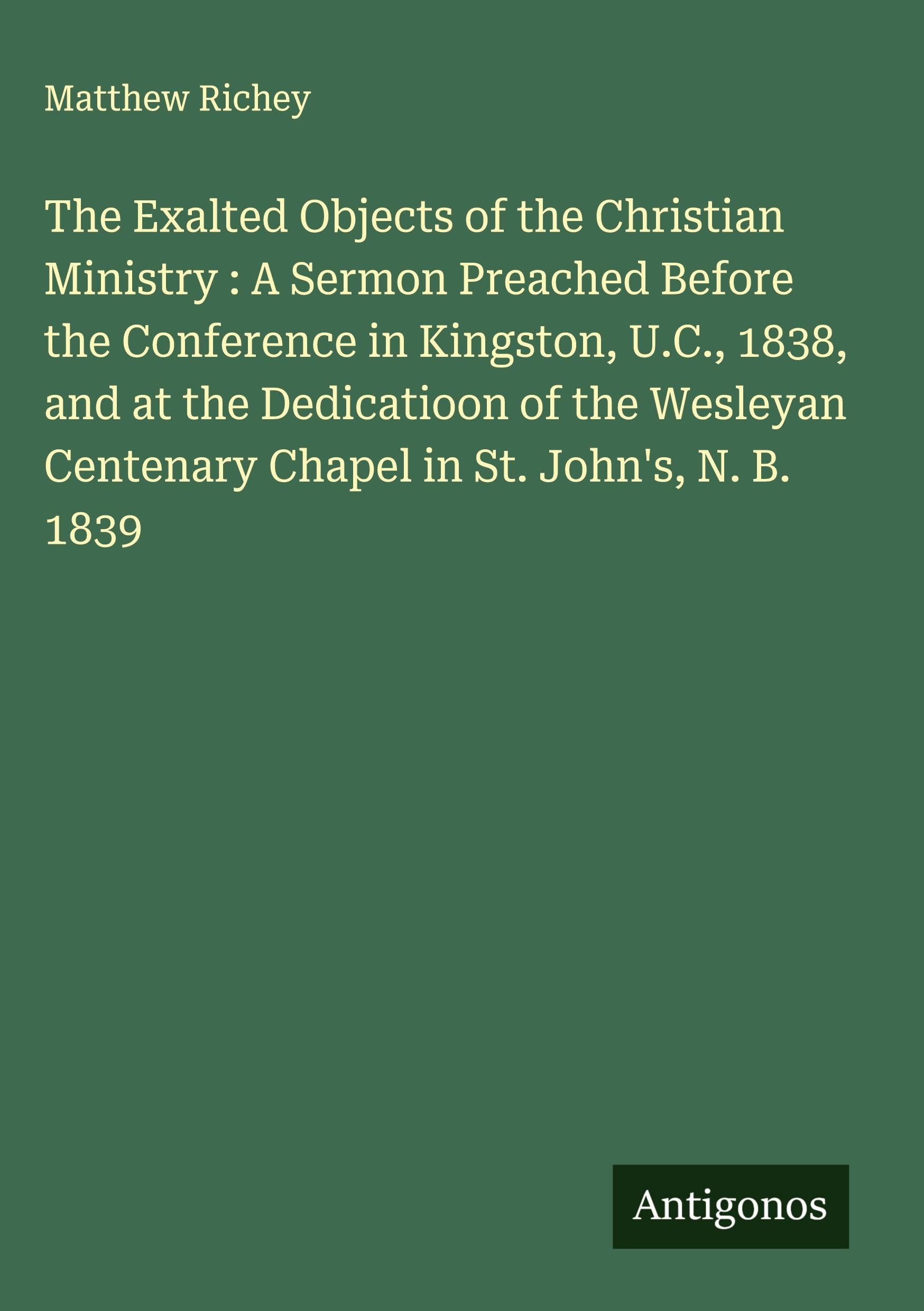 The Exalted Objects of the Christian Ministry : A Sermon Preached Before the Conference in Kingston, U.C., 1838, and at the Dedicatioon of the Wesleyan Centenary Chapel in St. John's, N. B. 1839 Classics