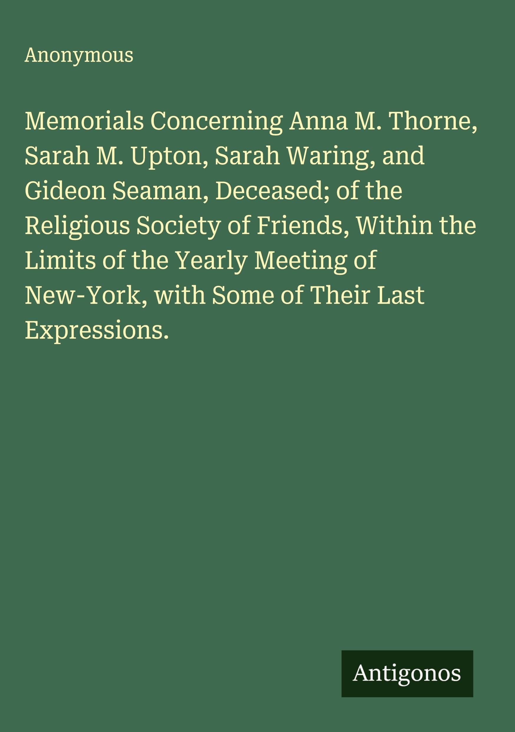 Memorials Concerning Anna M. Thorne, Sarah M. Upton, Sarah Waring, and Gideon Seaman, Deceased; of the Religious Society of Friends, Within the Limits of the Yearly Meeting of New-York, with Some of Their Last Expressions. Classics