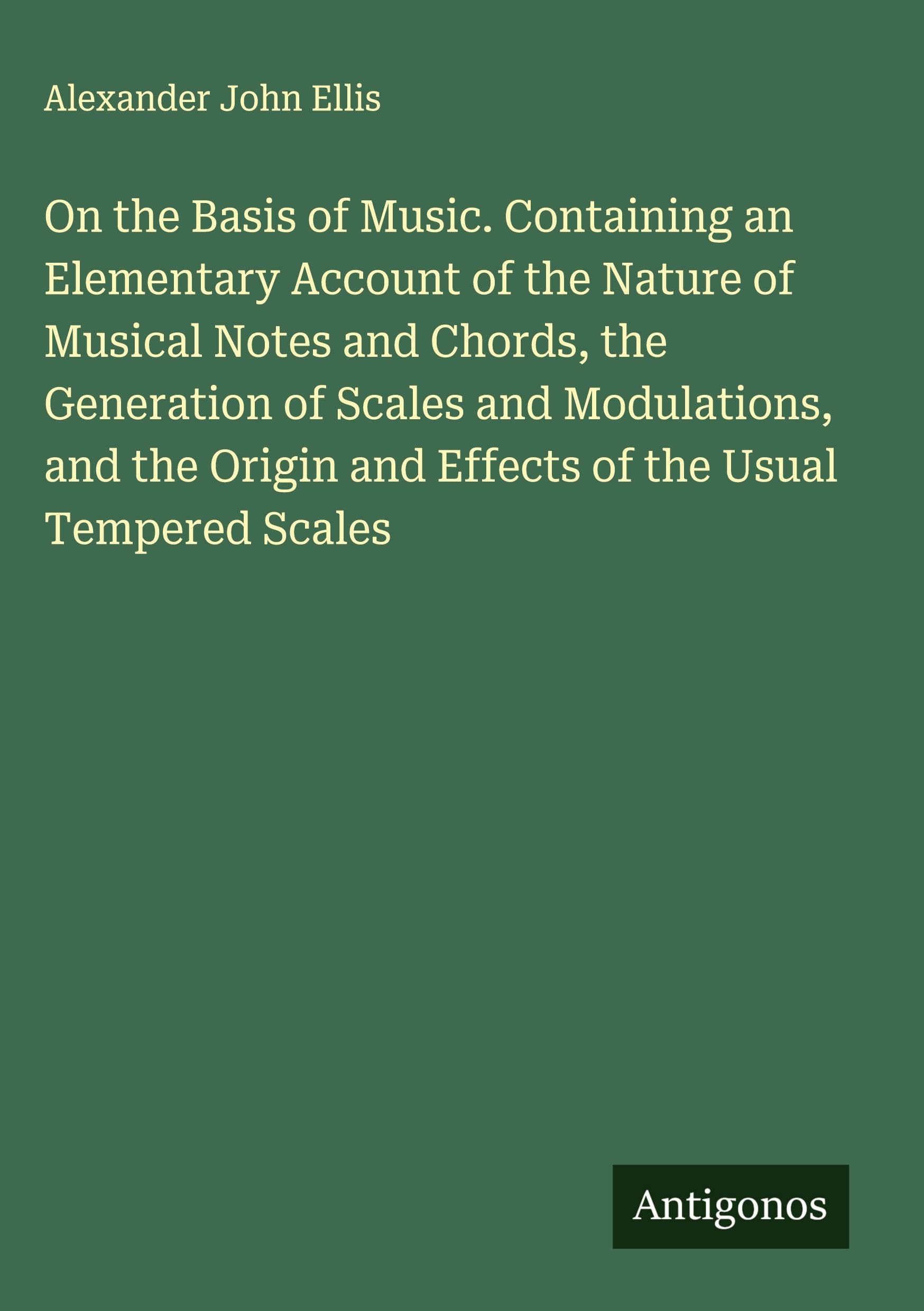 On the Basis of Music. Containing an Elementary Account of the Nature of Musical Notes and Chords, the Generation of Scales and Modulations, and the Origin and Effects of the Usual Tempered Scales Classics