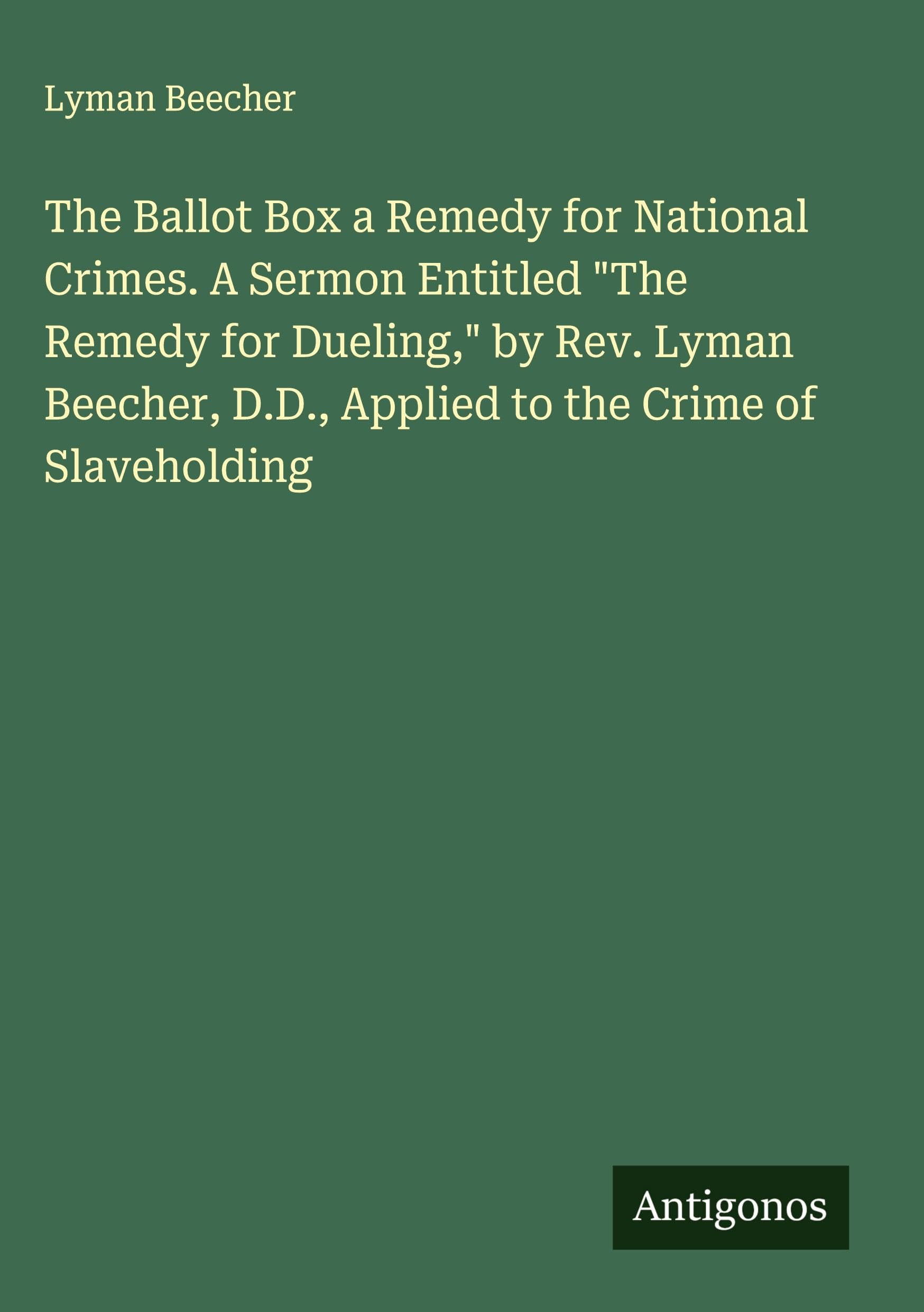The Ballot Box a Remedy for National Crimes. A Sermon Entitled "The Remedy for Dueling," by Rev. Lyman Beecher, D.D., Applied to the Crime of Slaveholding Classics