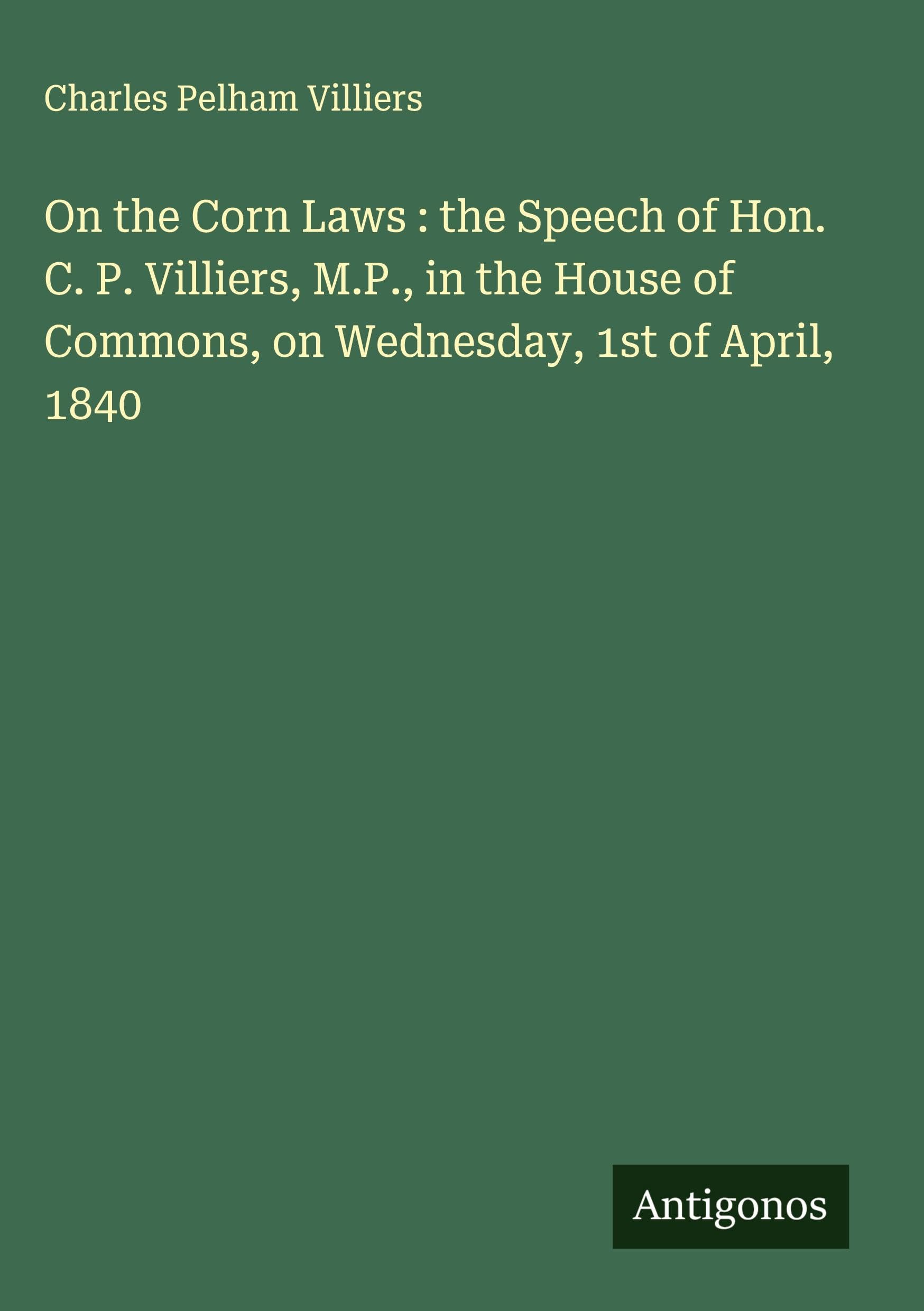 On the Corn Laws : the Speech of Hon. C. P. Villiers, M.P., in the House of Commons, on Wednesday, 1st of April, 1840 Classics