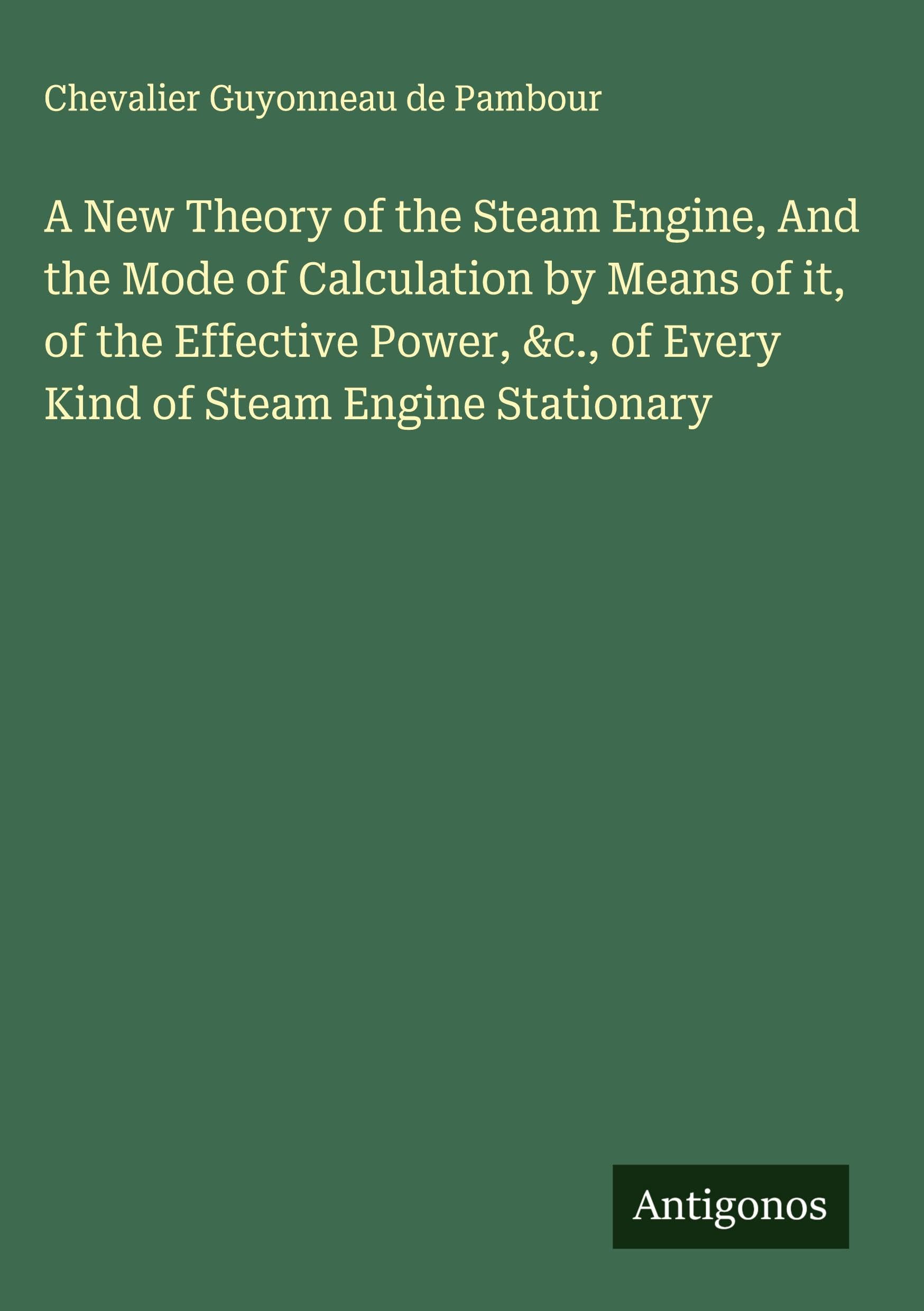 A New Theory of the Steam Engine, And the Mode of Calculation by Means of it, of the Effective Power, &c., of Every Kind of Steam Engine Stationary Classics