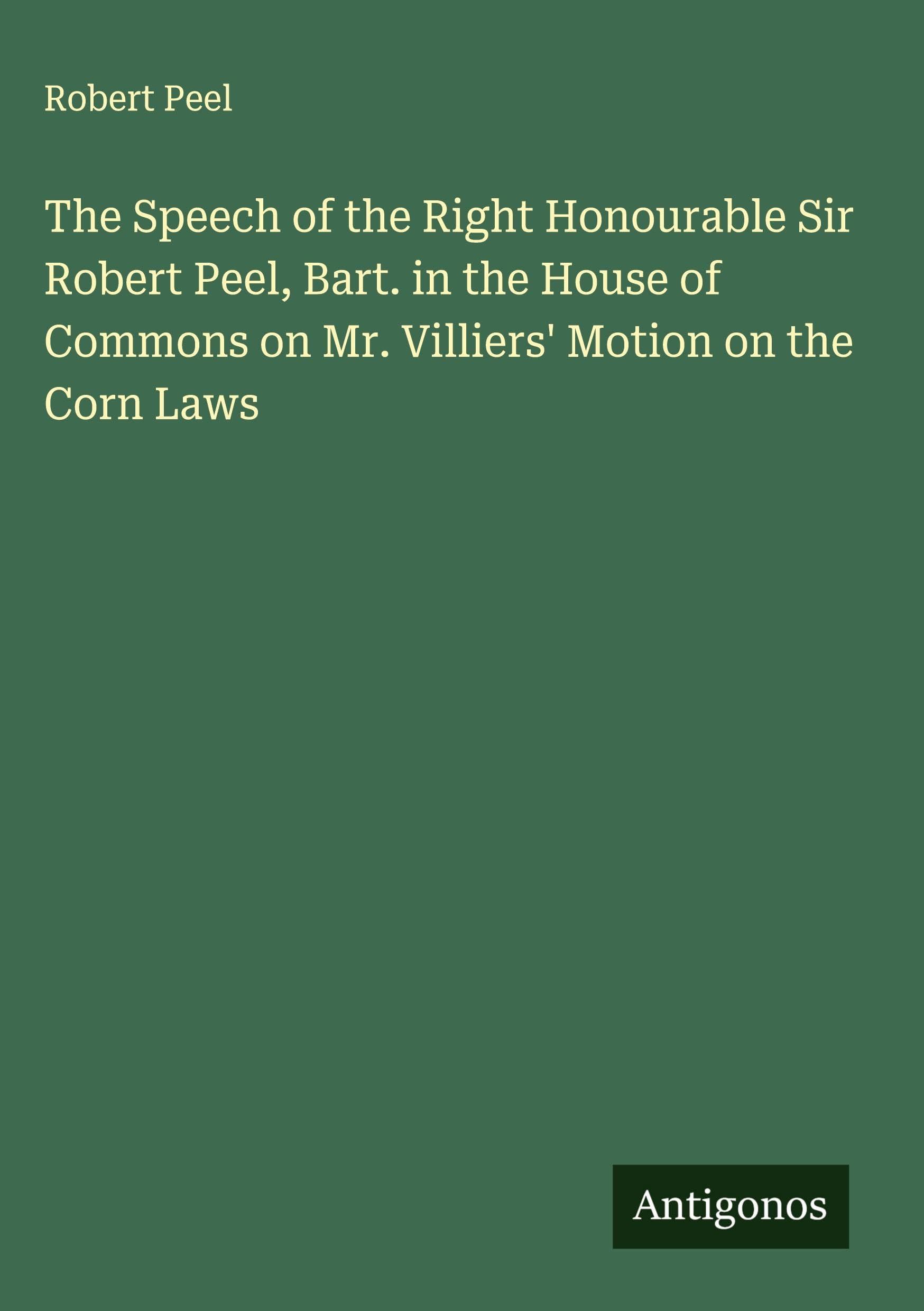 The Speech of the Right Honourable Sir Robert Peel, Bart. in the House of Commons on Mr. Villiers' Motion on the Corn Laws Classics
