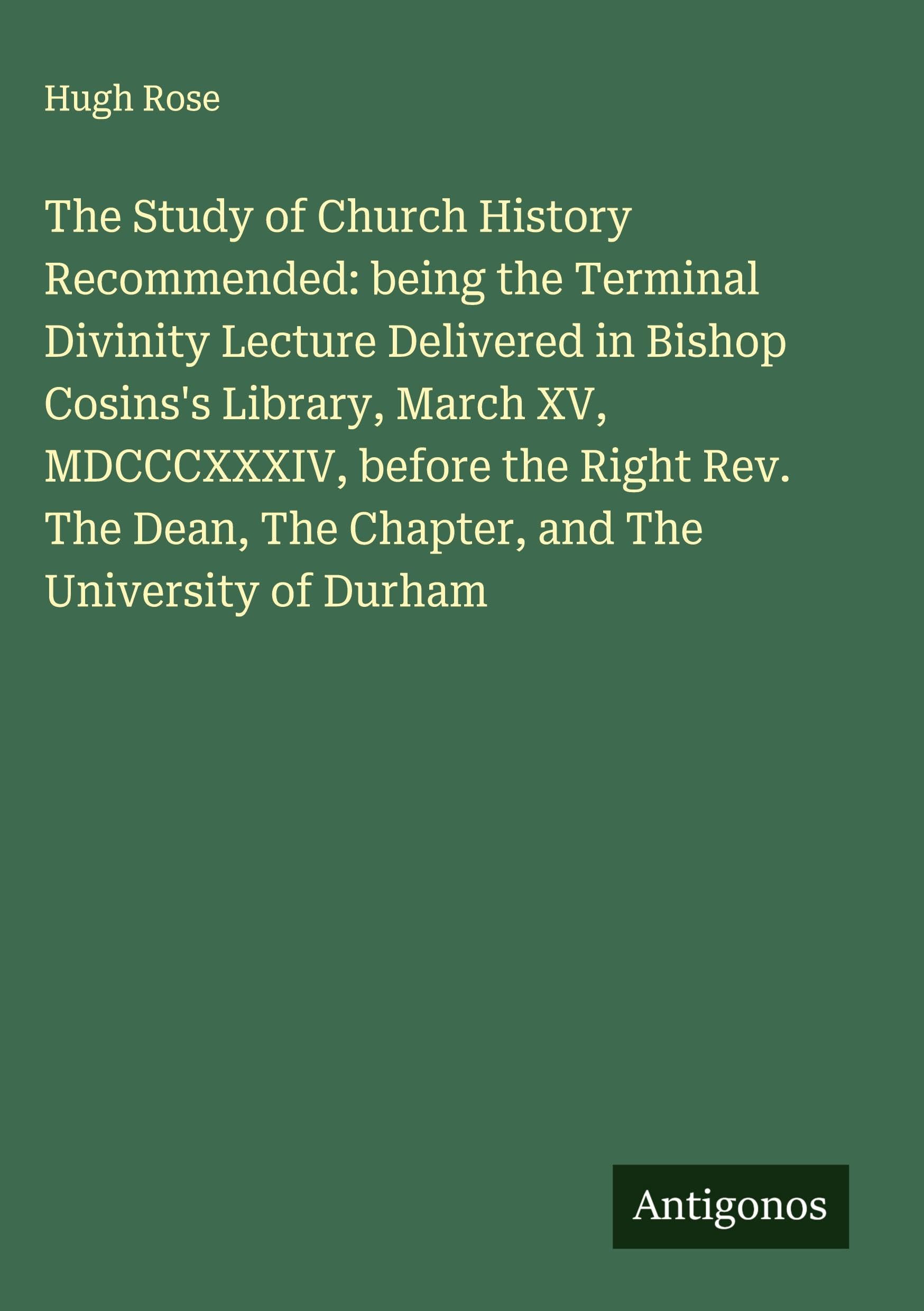 The Study of Church History Recommended: being the Terminal Divinity Lecture Delivered in Bishop Cosins's Library, March XV, MDCCCXXXIV, before the Right Rev. The Dean, The Chapter, and The University of Durham Classics