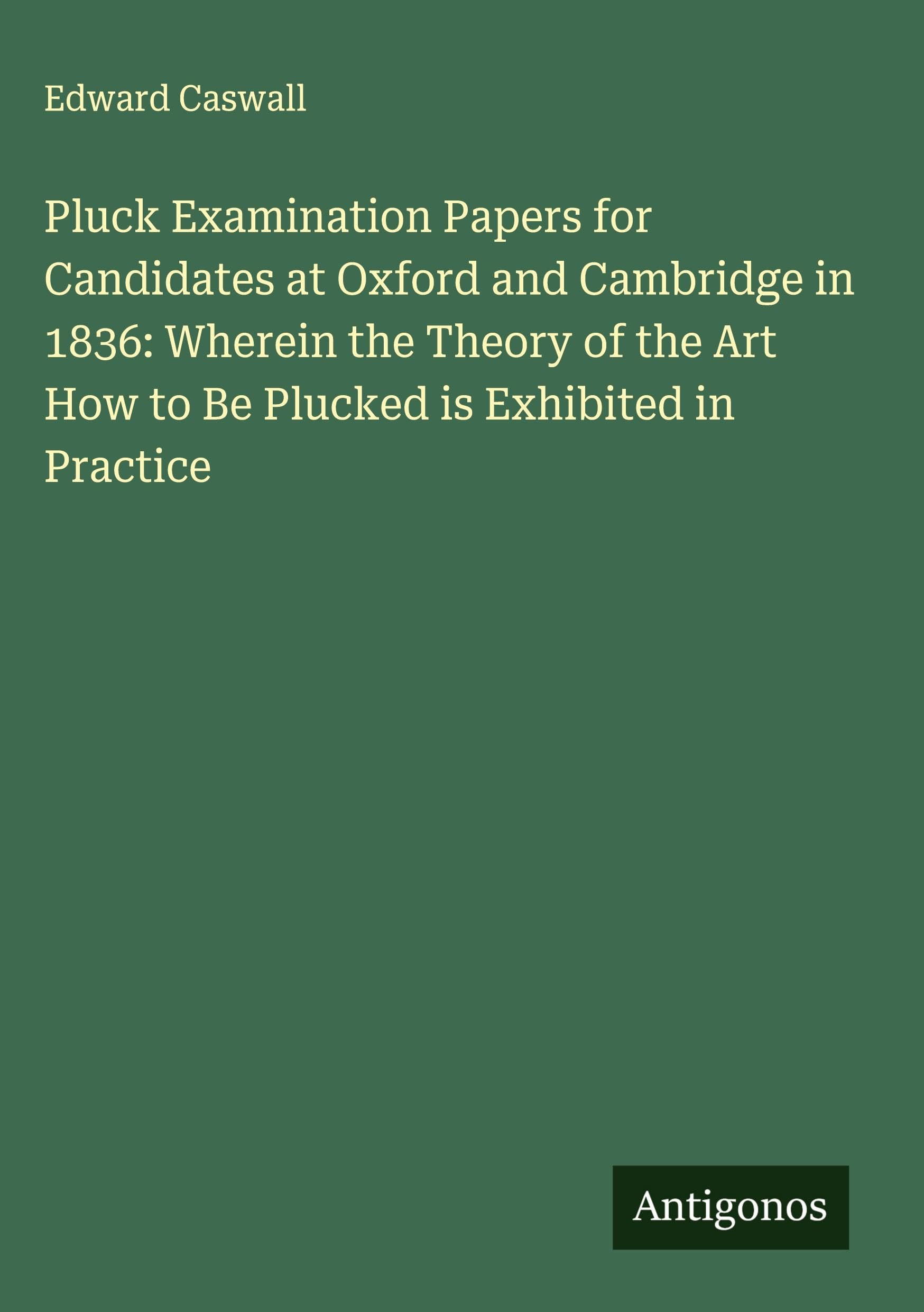 Pluck Examination Papers for Candidates at Oxford and Cambridge in 1836: Wherein the Theory of the Art How to Be Plucked is Exhibited in Practice Classics