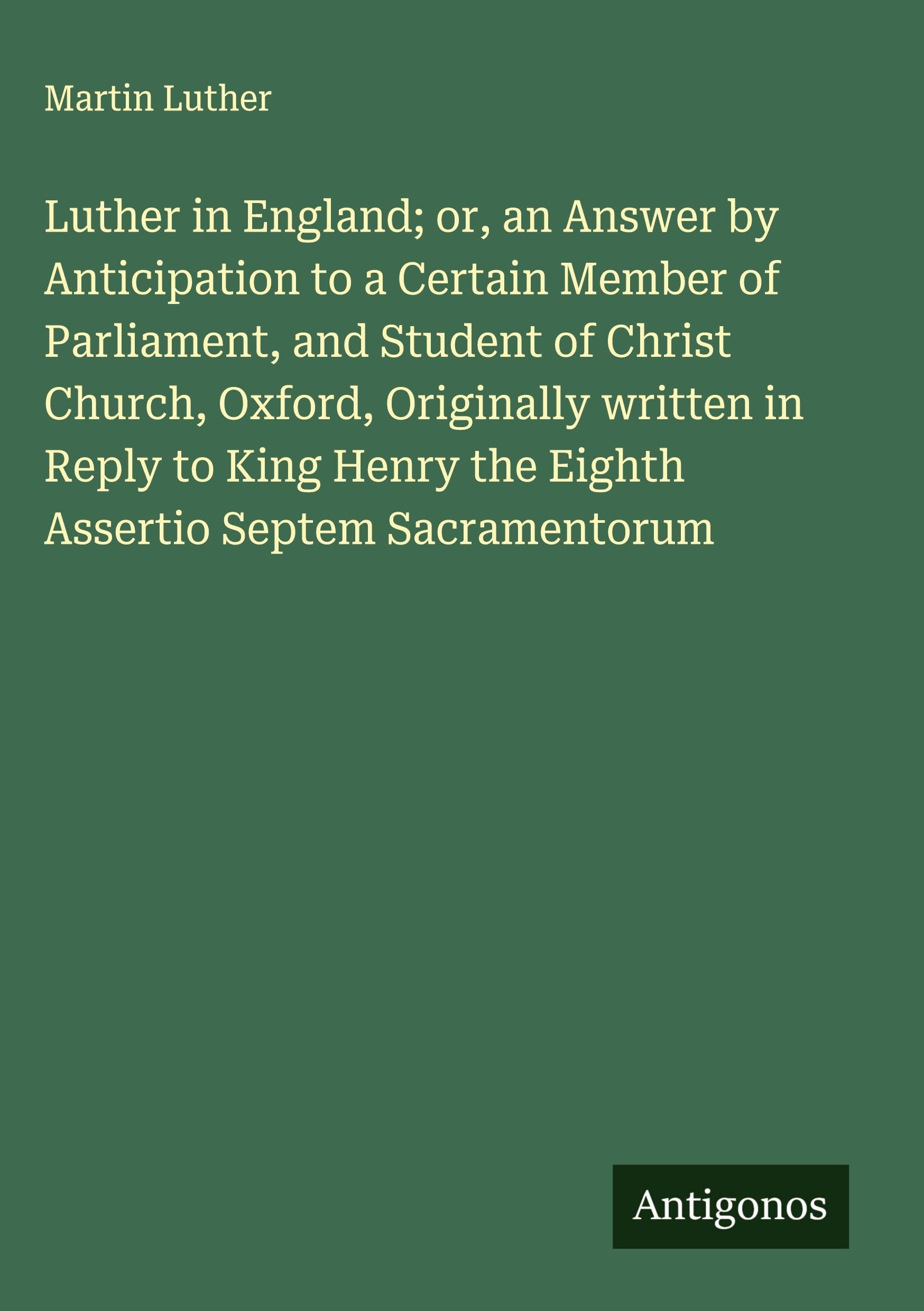 Luther in England; or, an Answer by Anticipation to a Certain Member of Parliament, and Student of Christ Church, Oxford, Originally written in Reply to King Henry the Eighth Assertio Septem Sacramentorum Classics