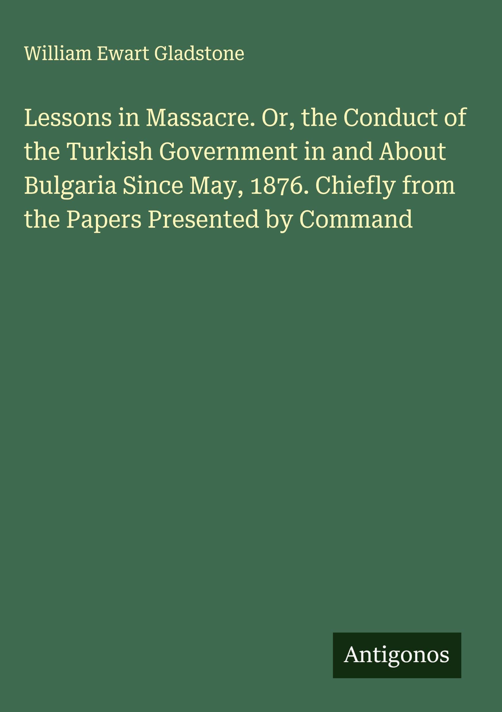 Lessons in Massacre. Or, the Conduct of the Turkish Government in and About Bulgaria Since May, 1876. Chiefly from the Papers Presented by Command Classics