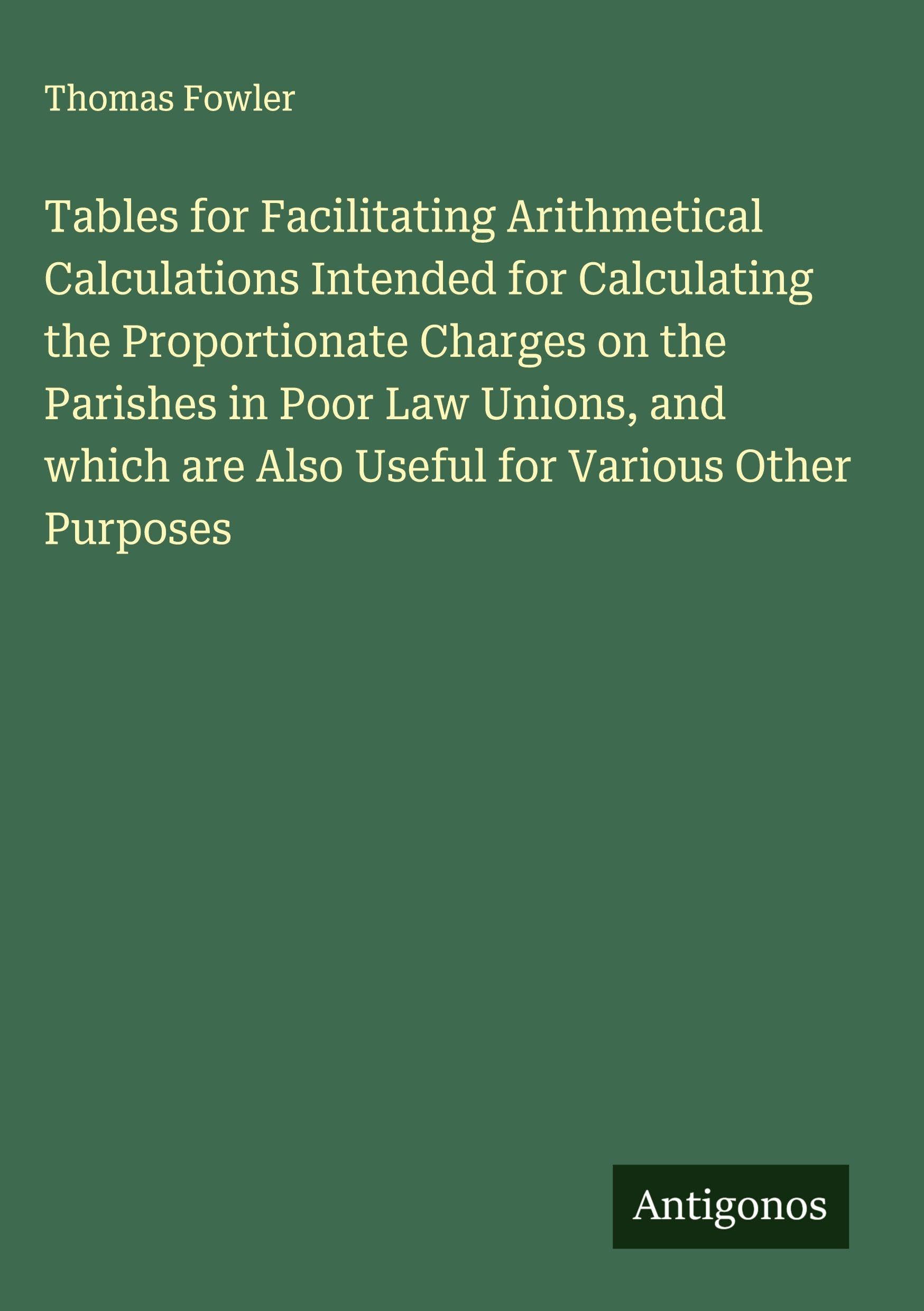 Tables for Facilitating Arithmetical Calculations Intended for Calculating the Proportionate Charges on the Parishes in Poor Law Unions, and which are Also Useful for Various Other Purposes Classics