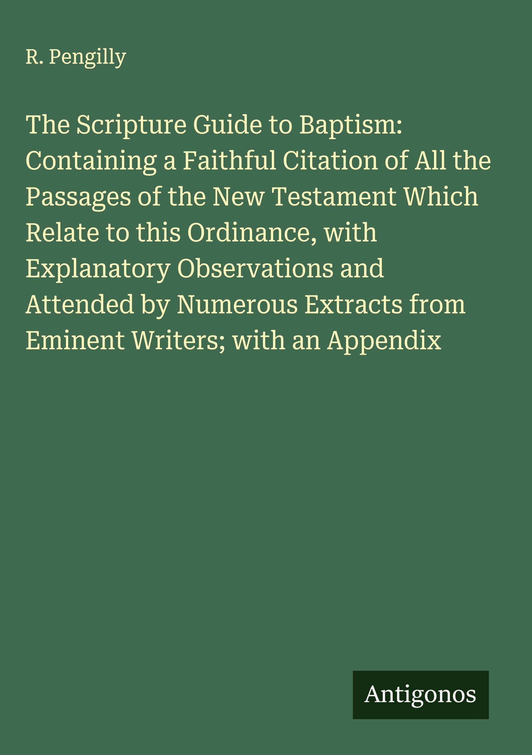 The Scripture Guide to Baptism: Containing a Faithful Citation of All the Passages of the New Testament Which Relate to this Ordinance, with Explanatory Observations and Attended by Numerous Extracts from Eminent Writers; with an Appendix Classics