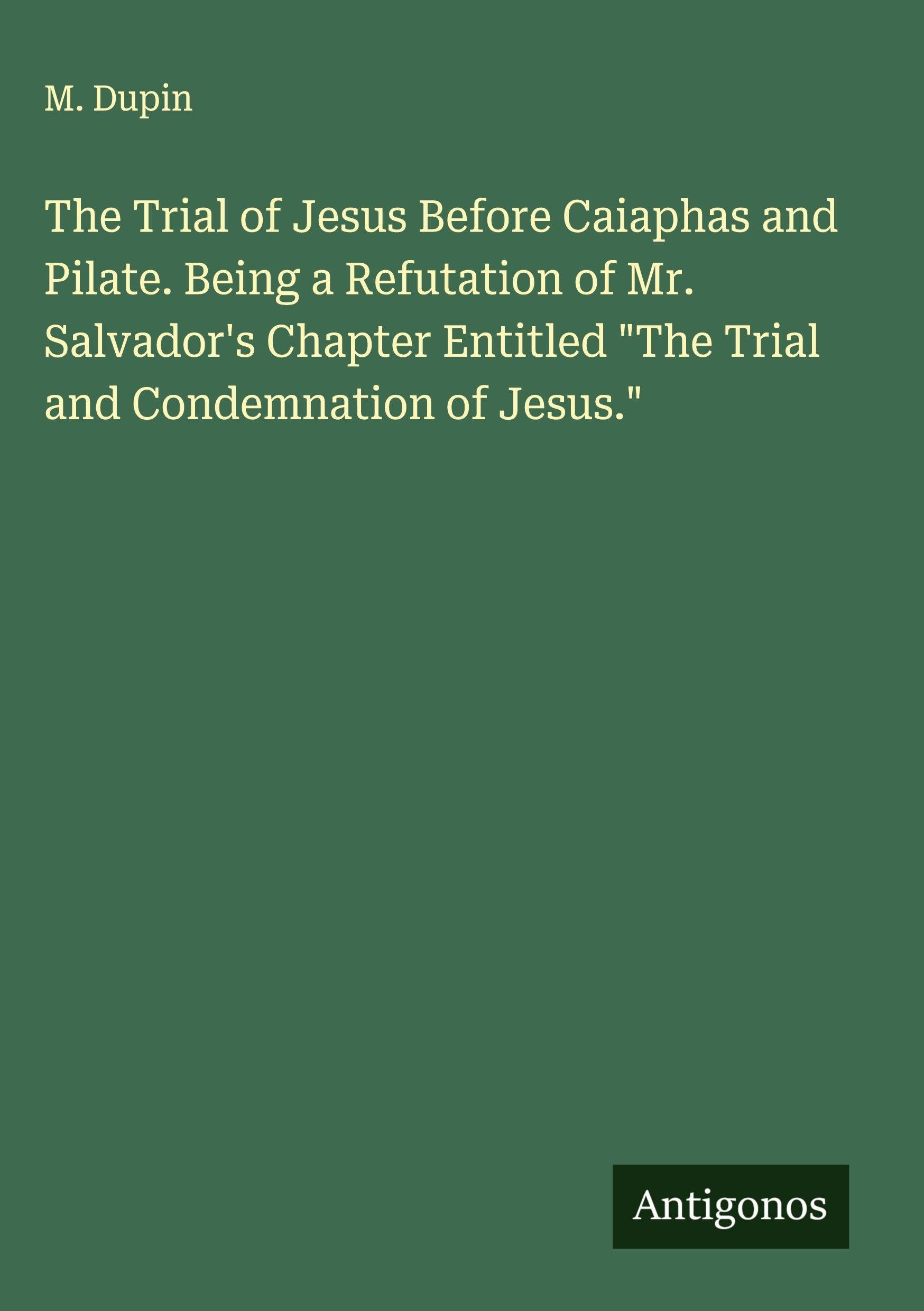 The Trial of Jesus Before Caiaphas and Pilate. Being a Refutation of Mr. Salvador's Chapter Entitled "The Trial and Condemnation of Jesus." Classics