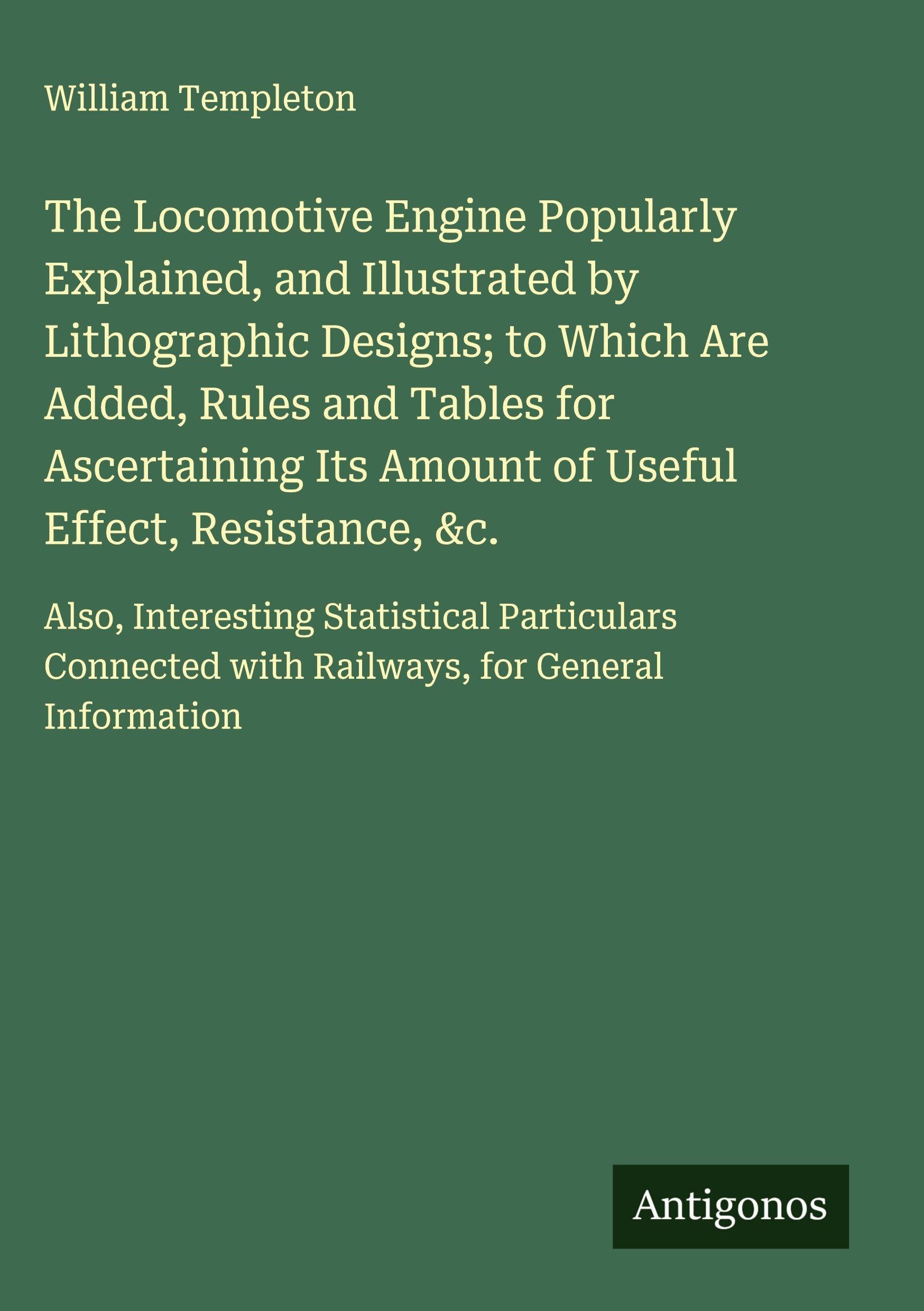 The Locomotive Engine Popularly Explained, and Illustrated by Lithographic Designs; to Which Are Added, Rules and Tables for Ascertaining Its Amount of Useful Effect, Resistance, &c. Classics